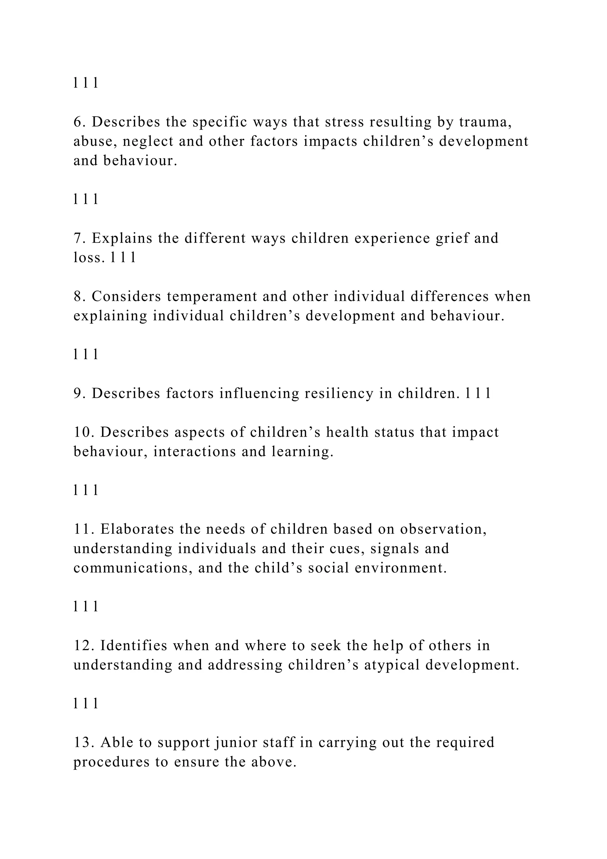 l l l
6. Describes the specific ways that stress resulting by trauma,
abuse, neglect and other factors impacts children’s development
and behaviour.
l l l
7. Explains the different ways children experience grief and
loss. l l l
8. Considers temperament and other individual differences when
explaining individual children’s development and behaviour.
l l l
9. Describes factors influencing resiliency in children. l l l
10. Describes aspects of children’s health status that impact
behaviour, interactions and learning.
l l l
11. Elaborates the needs of children based on observation,
understanding individuals and their cues, signals and
communications, and the child’s social environment.
l l l
12. Identifies when and where to seek the help of others in
understanding and addressing children’s atypical development.
l l l
13. Able to support junior staff in carrying out the required
procedures to ensure the above.
 