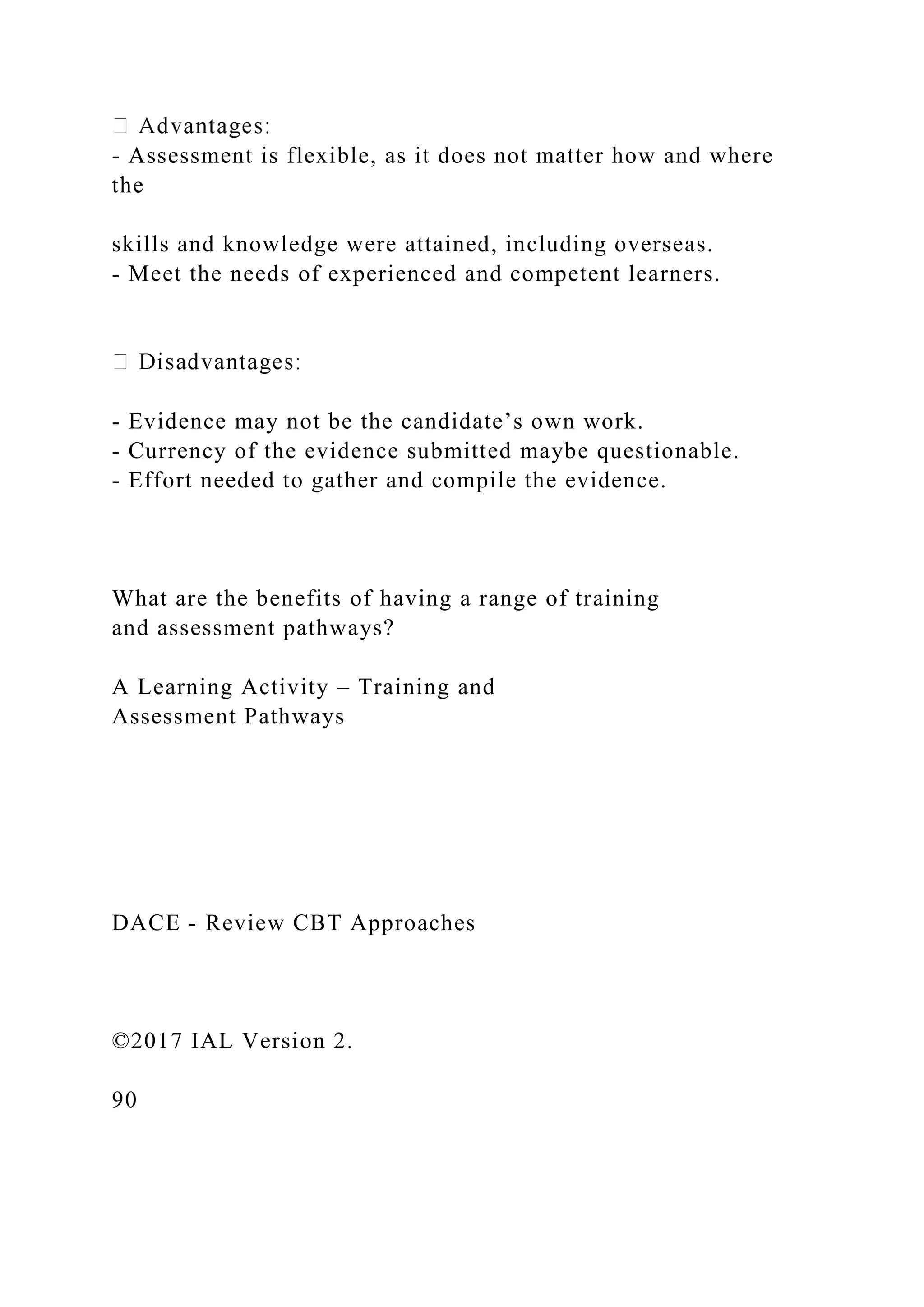 - Assessment is flexible, as it does not matter how and where
the
skills and knowledge were attained, including overseas.
- Meet the needs of experienced and competent learners.
- Evidence may not be the candidate’s own work.
- Currency of the evidence submitted maybe questionable.
- Effort needed to gather and compile the evidence.
What are the benefits of having a range of training
and assessment pathways?
A Learning Activity – Training and
Assessment Pathways
DACE - Review CBT Approaches
©2017 IAL Version 2.
90
 