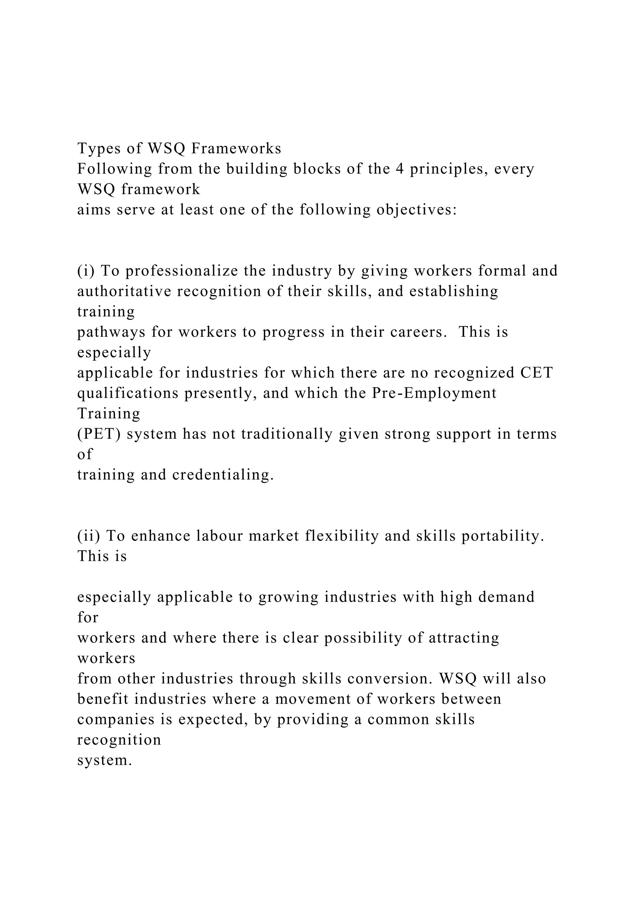 Types of WSQ Frameworks
Following from the building blocks of the 4 principles, every
WSQ framework
aims serve at least one of the following objectives:
(i) To professionalize the industry by giving workers formal and
authoritative recognition of their skills, and establishing
training
pathways for workers to progress in their careers. This is
especially
applicable for industries for which there are no recognized CET
qualifications presently, and which the Pre-Employment
Training
(PET) system has not traditionally given strong support in terms
of
training and credentialing.
(ii) To enhance labour market flexibility and skills portability.
This is
especially applicable to growing industries with high demand
for
workers and where there is clear possibility of attracting
workers
from other industries through skills conversion. WSQ will also
benefit industries where a movement of workers between
companies is expected, by providing a common skills
recognition
system.
 
