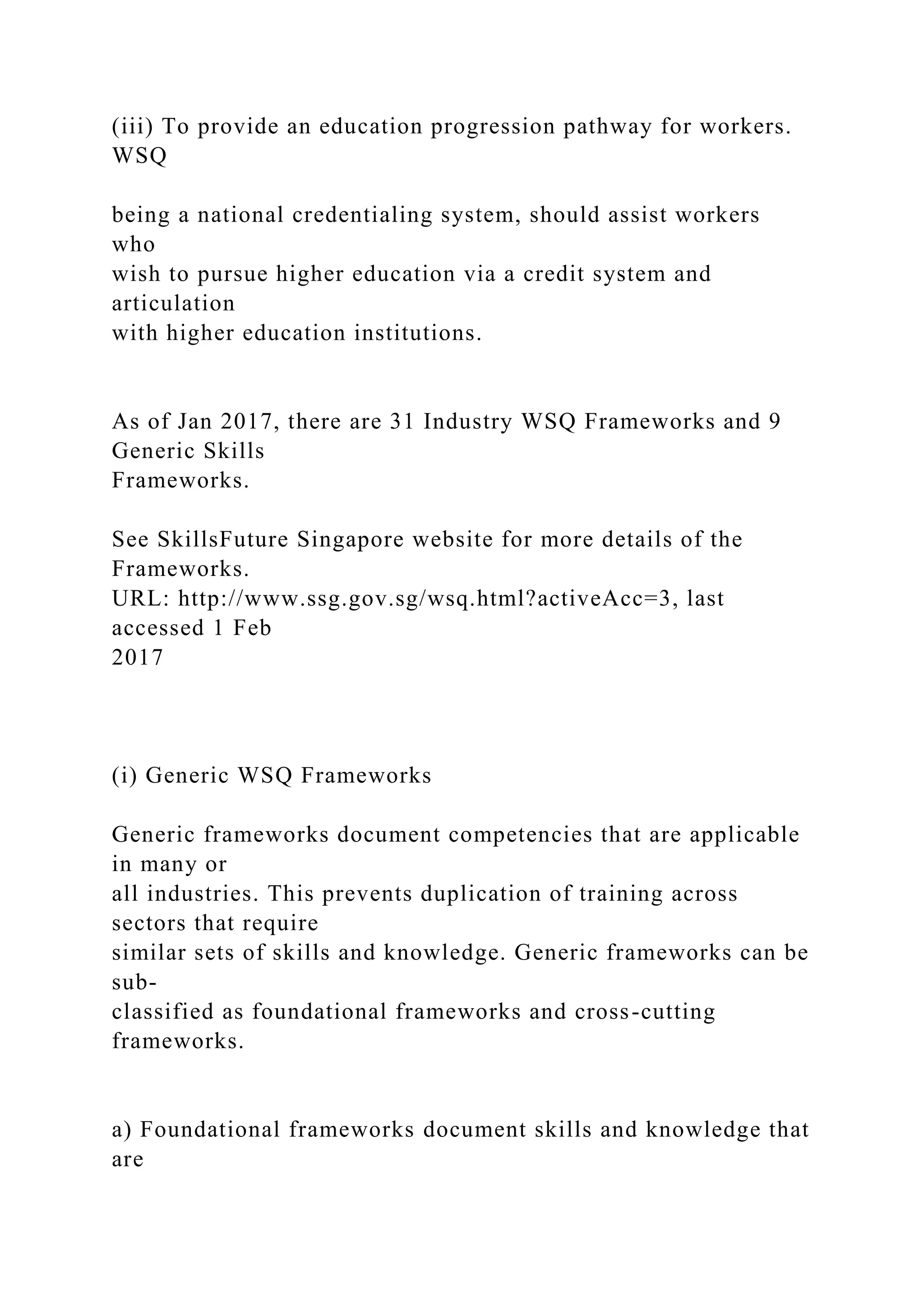 (iii) To provide an education progression pathway for workers.
WSQ
being a national credentialing system, should assist workers
who
wish to pursue higher education via a credit system and
articulation
with higher education institutions.
As of Jan 2017, there are 31 Industry WSQ Frameworks and 9
Generic Skills
Frameworks.
See SkillsFuture Singapore website for more details of the
Frameworks.
URL: http://www.ssg.gov.sg/wsq.html?activeAcc=3, last
accessed 1 Feb
2017
(i) Generic WSQ Frameworks
Generic frameworks document competencies that are applicable
in many or
all industries. This prevents duplication of training across
sectors that require
similar sets of skills and knowledge. Generic frameworks can be
sub-
classified as foundational frameworks and cross-cutting
frameworks.
a) Foundational frameworks document skills and knowledge that
are
 