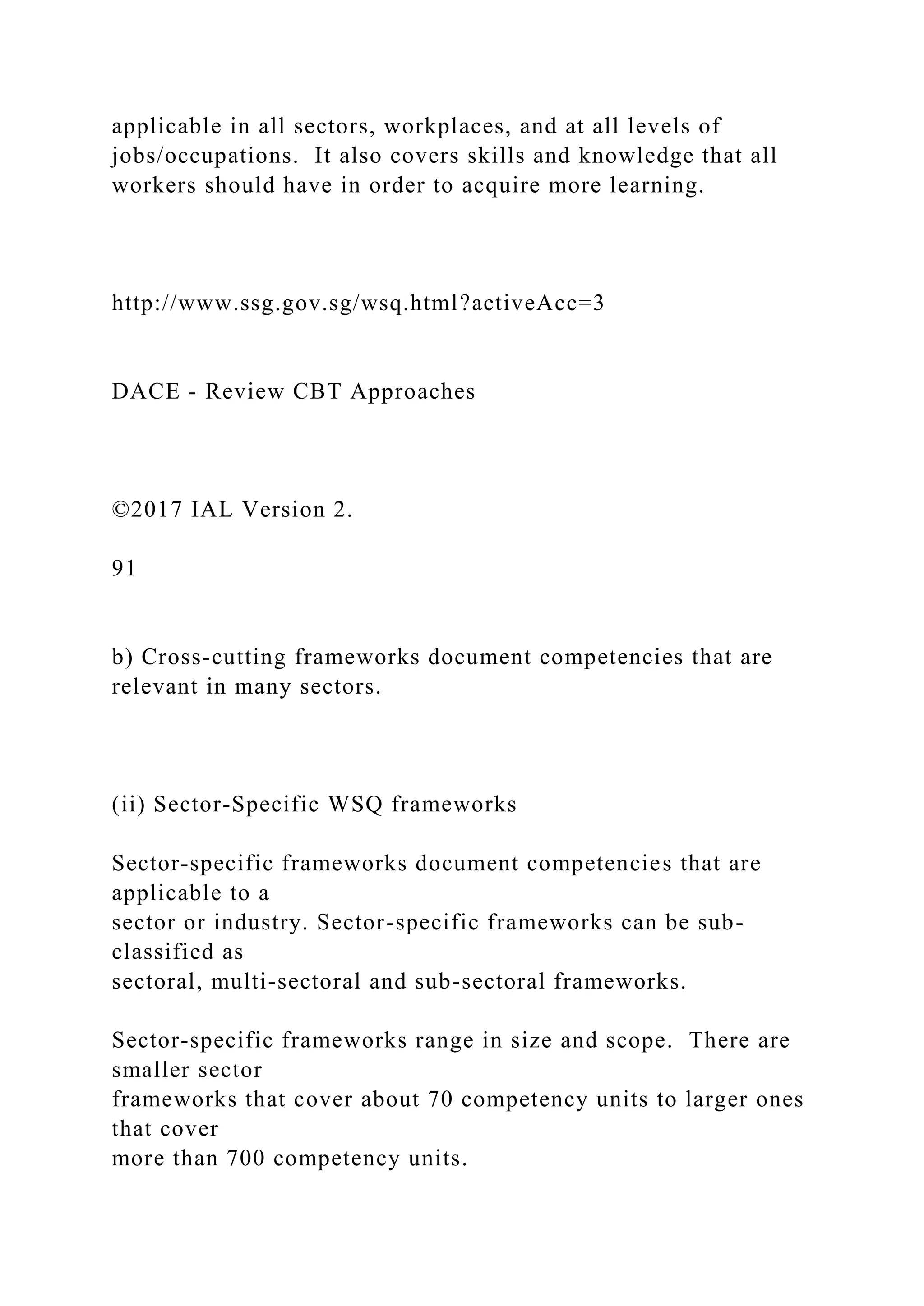 applicable in all sectors, workplaces, and at all levels of
jobs/occupations. It also covers skills and knowledge that all
workers should have in order to acquire more learning.
http://www.ssg.gov.sg/wsq.html?activeAcc=3
DACE - Review CBT Approaches
©2017 IAL Version 2.
91
b) Cross-cutting frameworks document competencies that are
relevant in many sectors.
(ii) Sector-Specific WSQ frameworks
Sector-specific frameworks document competencies that are
applicable to a
sector or industry. Sector-specific frameworks can be sub-
classified as
sectoral, multi-sectoral and sub-sectoral frameworks.
Sector-specific frameworks range in size and scope. There are
smaller sector
frameworks that cover about 70 competency units to larger ones
that cover
more than 700 competency units.
 