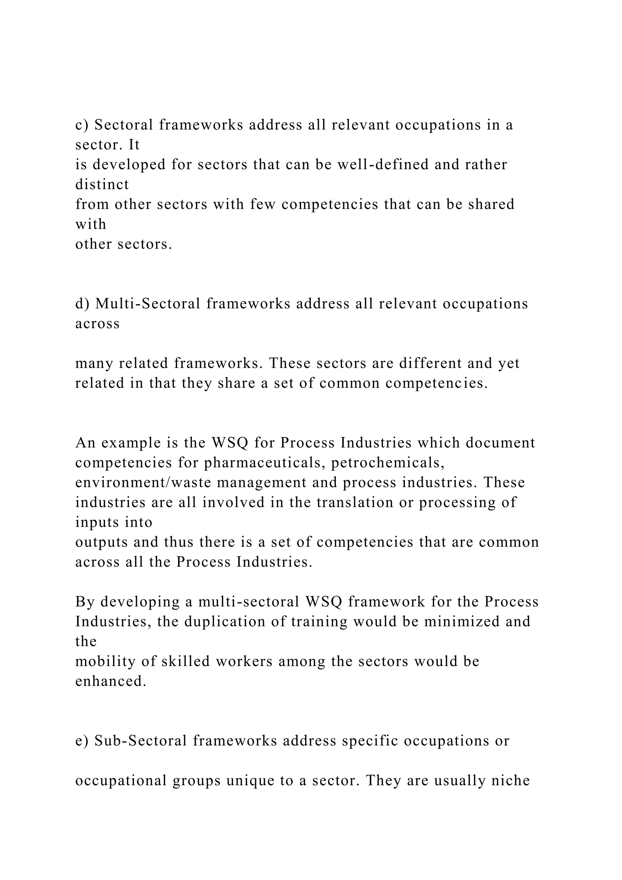 c) Sectoral frameworks address all relevant occupations in a
sector. It
is developed for sectors that can be well-defined and rather
distinct
from other sectors with few competencies that can be shared
with
other sectors.
d) Multi-Sectoral frameworks address all relevant occupations
across
many related frameworks. These sectors are different and yet
related in that they share a set of common competencies.
An example is the WSQ for Process Industries which document
competencies for pharmaceuticals, petrochemicals,
environment/waste management and process industries. These
industries are all involved in the translation or processing of
inputs into
outputs and thus there is a set of competencies that are common
across all the Process Industries.
By developing a multi-sectoral WSQ framework for the Process
Industries, the duplication of training would be minimized and
the
mobility of skilled workers among the sectors would be
enhanced.
e) Sub-Sectoral frameworks address specific occupations or
occupational groups unique to a sector. They are usually niche
 