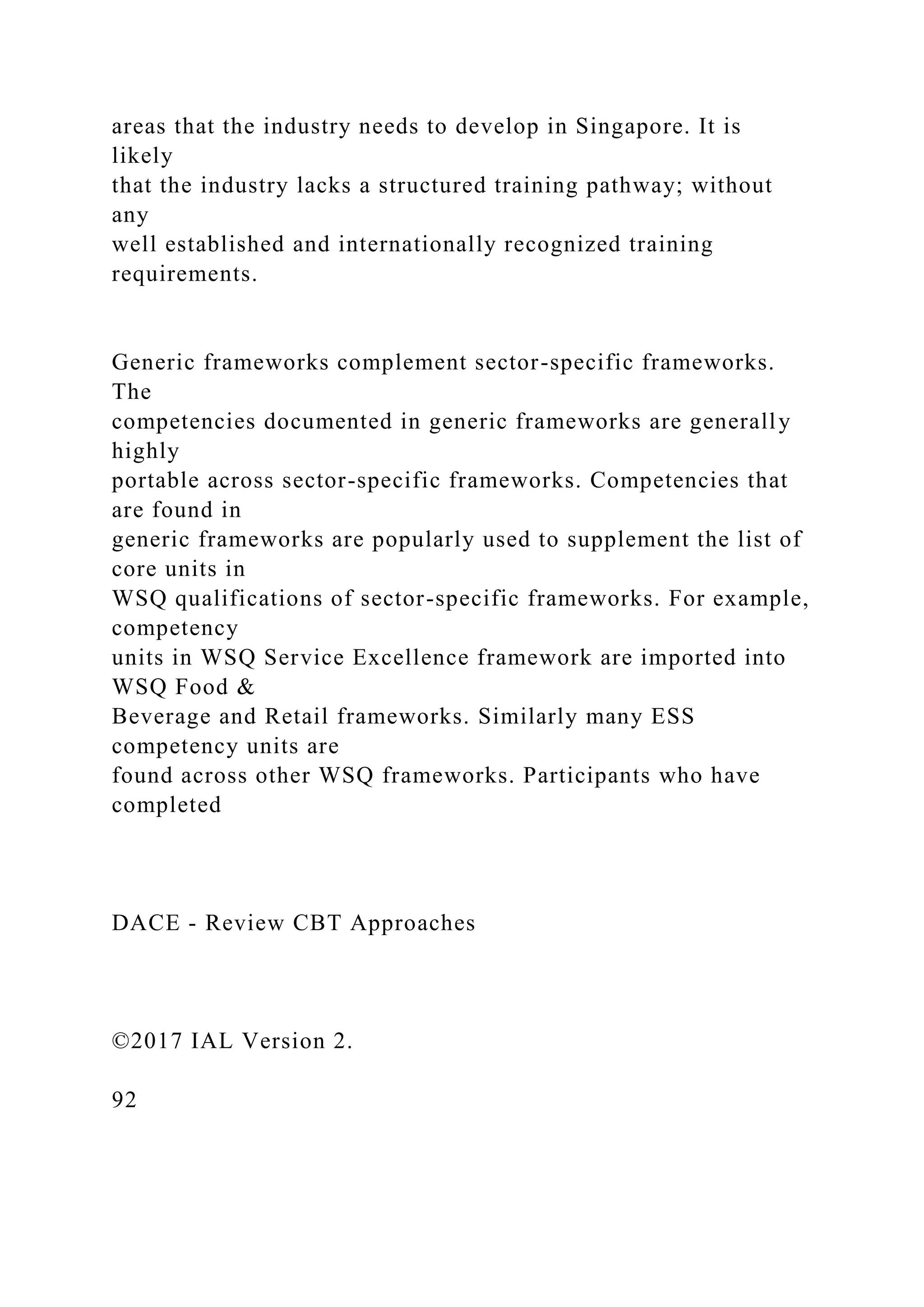areas that the industry needs to develop in Singapore. It is
likely
that the industry lacks a structured training pathway; without
any
well established and internationally recognized training
requirements.
Generic frameworks complement sector-specific frameworks.
The
competencies documented in generic frameworks are generally
highly
portable across sector-specific frameworks. Competencies that
are found in
generic frameworks are popularly used to supplement the list of
core units in
WSQ qualifications of sector-specific frameworks. For example,
competency
units in WSQ Service Excellence framework are imported into
WSQ Food &
Beverage and Retail frameworks. Similarly many ESS
competency units are
found across other WSQ frameworks. Participants who have
completed
DACE - Review CBT Approaches
©2017 IAL Version 2.
92
 