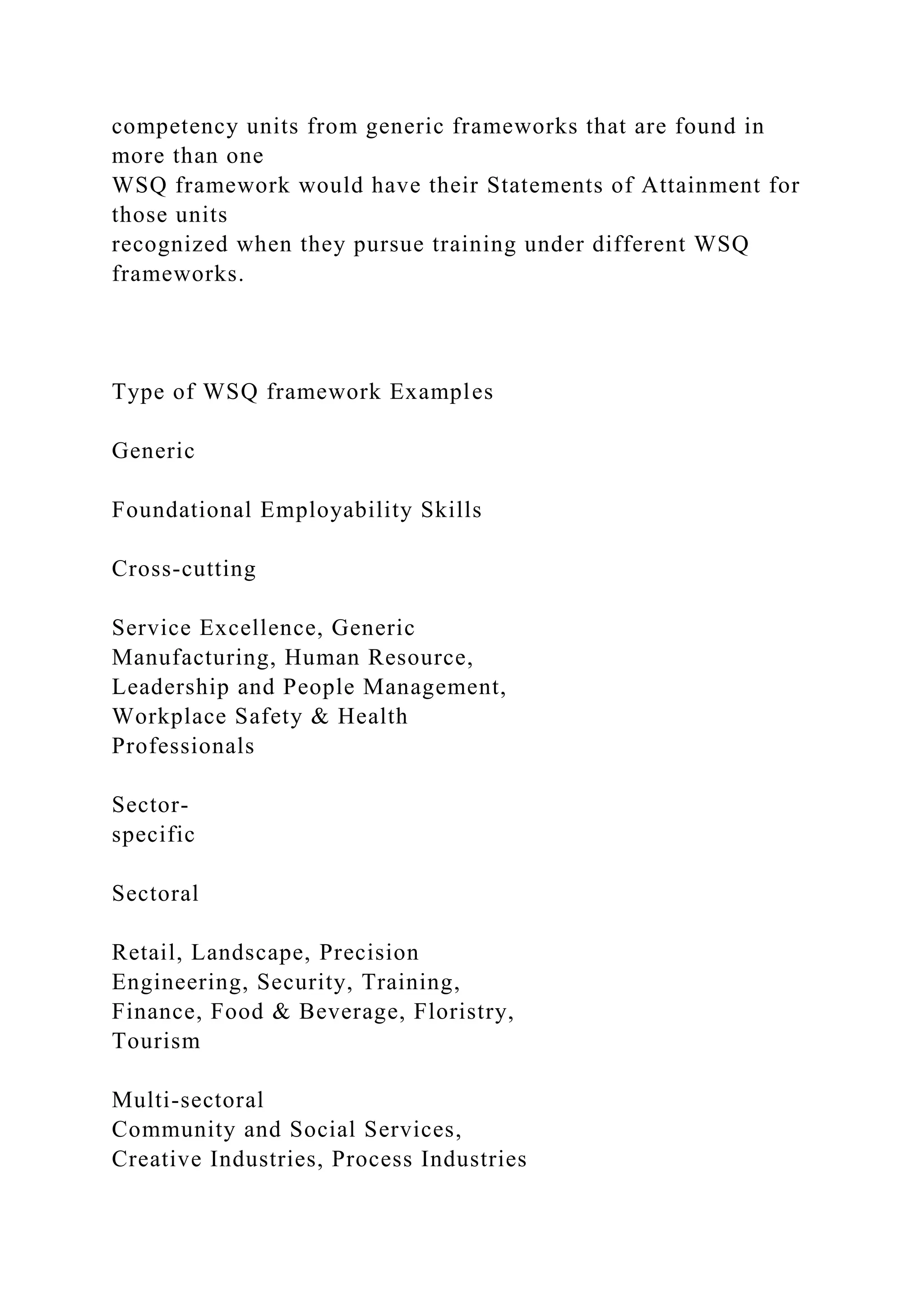 competency units from generic frameworks that are found in
more than one
WSQ framework would have their Statements of Attainment for
those units
recognized when they pursue training under different WSQ
frameworks.
Type of WSQ framework Examples
Generic
Foundational Employability Skills
Cross-cutting
Service Excellence, Generic
Manufacturing, Human Resource,
Leadership and People Management,
Workplace Safety & Health
Professionals
Sector-
specific
Sectoral
Retail, Landscape, Precision
Engineering, Security, Training,
Finance, Food & Beverage, Floristry,
Tourism
Multi-sectoral
Community and Social Services,
Creative Industries, Process Industries
 