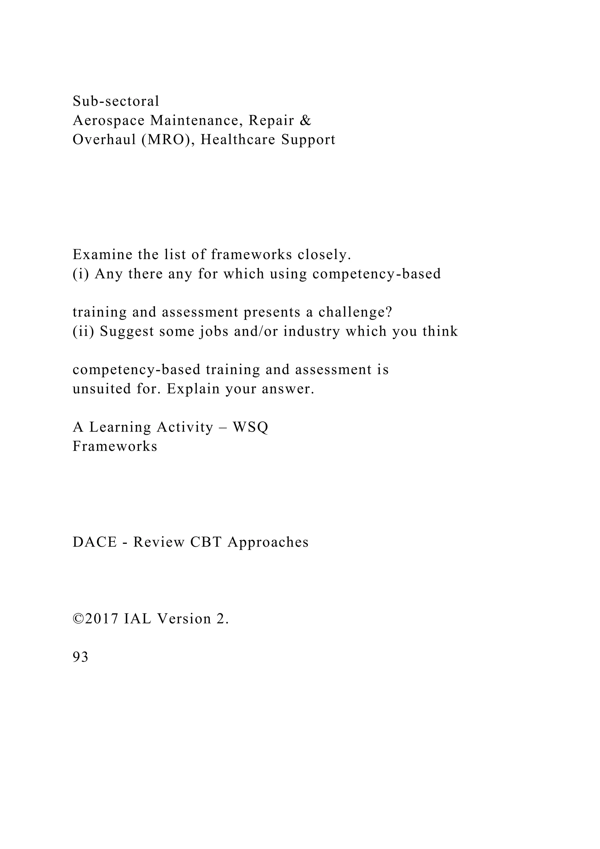 Sub-sectoral
Aerospace Maintenance, Repair &
Overhaul (MRO), Healthcare Support
Examine the list of frameworks closely.
(i) Any there any for which using competency-based
training and assessment presents a challenge?
(ii) Suggest some jobs and/or industry which you think
competency-based training and assessment is
unsuited for. Explain your answer.
A Learning Activity – WSQ
Frameworks
DACE - Review CBT Approaches
©2017 IAL Version 2.
93
 