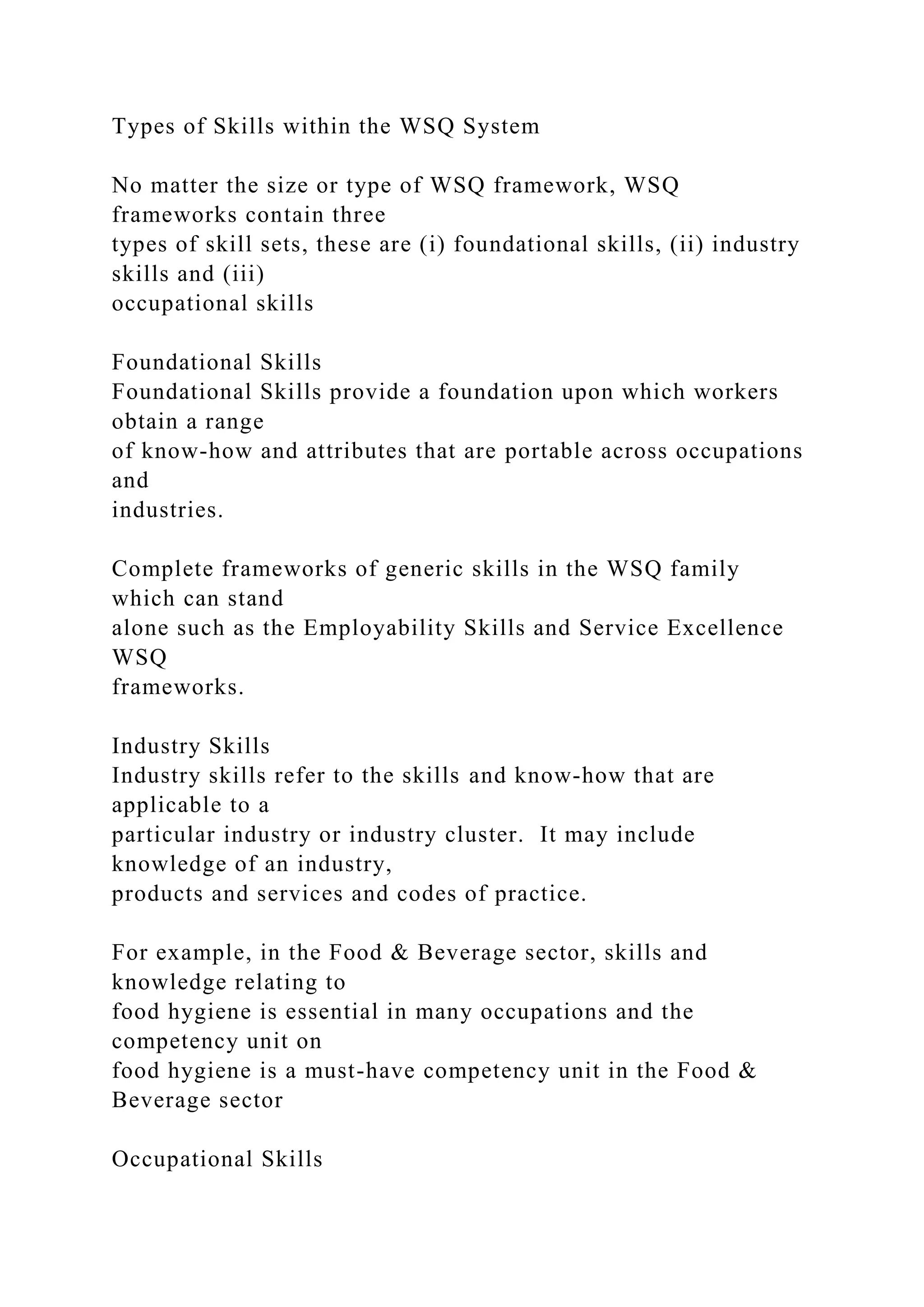 Types of Skills within the WSQ System
No matter the size or type of WSQ framework, WSQ
frameworks contain three
types of skill sets, these are (i) foundational skills, (ii) industry
skills and (iii)
occupational skills
Foundational Skills
Foundational Skills provide a foundation upon which workers
obtain a range
of know-how and attributes that are portable across occupations
and
industries.
Complete frameworks of generic skills in the WSQ family
which can stand
alone such as the Employability Skills and Service Excellence
WSQ
frameworks.
Industry Skills
Industry skills refer to the skills and know-how that are
applicable to a
particular industry or industry cluster. It may include
knowledge of an industry,
products and services and codes of practice.
For example, in the Food & Beverage sector, skills and
knowledge relating to
food hygiene is essential in many occupations and the
competency unit on
food hygiene is a must-have competency unit in the Food &
Beverage sector
Occupational Skills
 