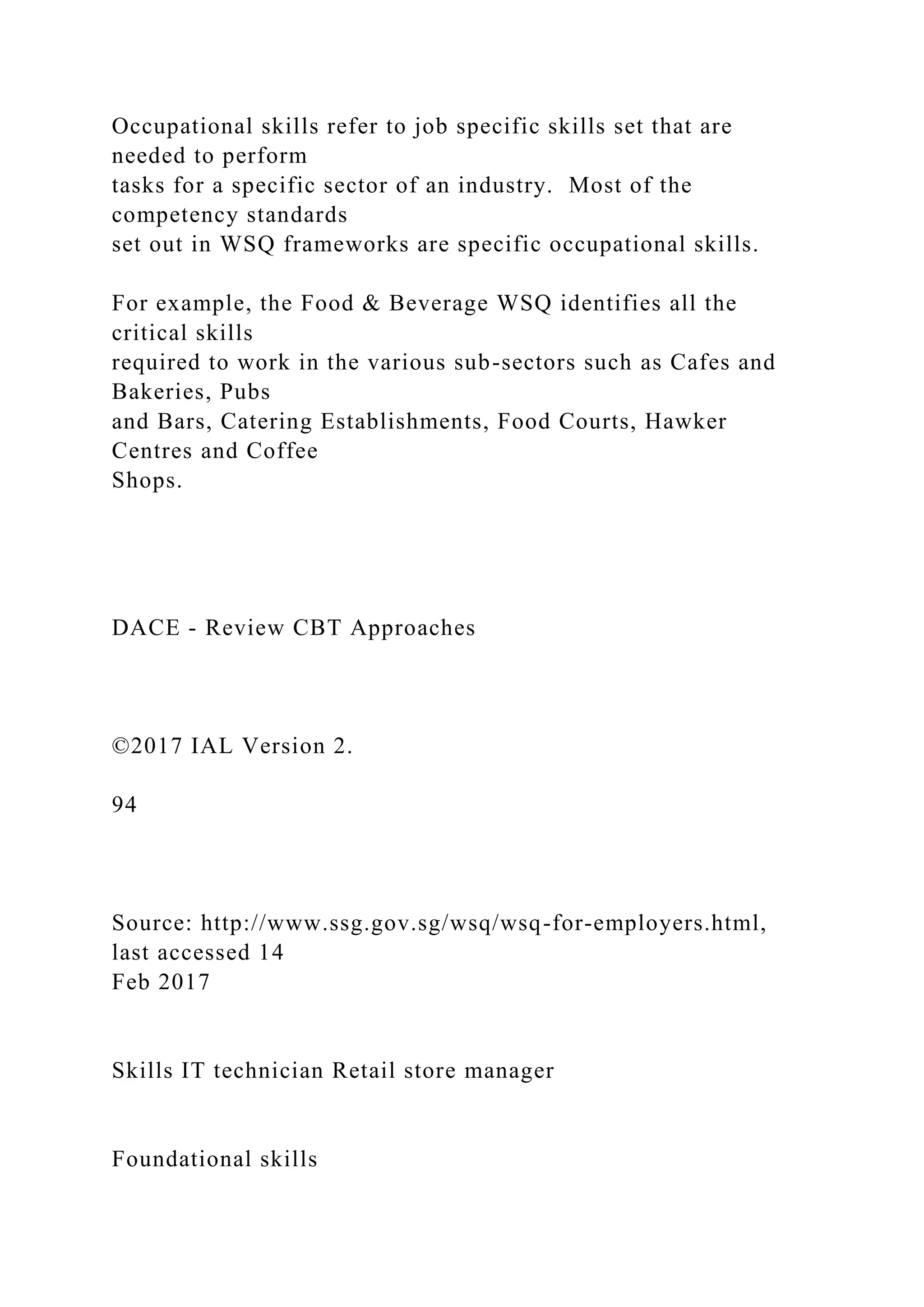 Occupational skills refer to job specific skills set that are
needed to perform
tasks for a specific sector of an industry. Most of the
competency standards
set out in WSQ frameworks are specific occupational skills.
For example, the Food & Beverage WSQ identifies all the
critical skills
required to work in the various sub-sectors such as Cafes and
Bakeries, Pubs
and Bars, Catering Establishments, Food Courts, Hawker
Centres and Coffee
Shops.
DACE - Review CBT Approaches
©2017 IAL Version 2.
94
Source: http://www.ssg.gov.sg/wsq/wsq-for-employers.html,
last accessed 14
Feb 2017
Skills IT technician Retail store manager
Foundational skills
 