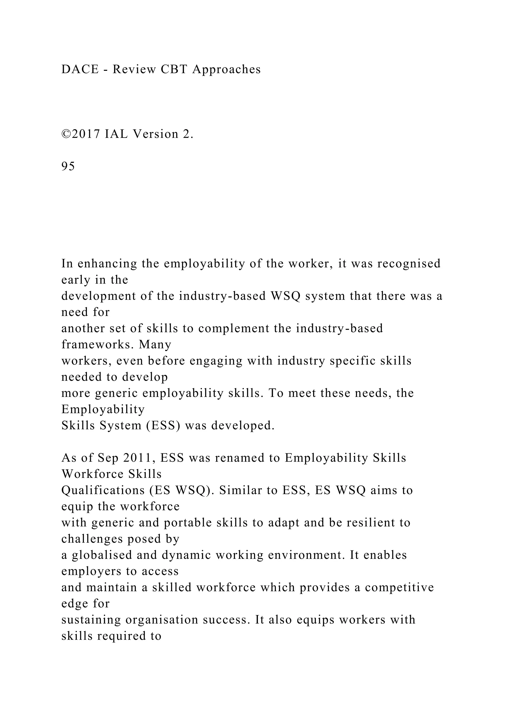 DACE - Review CBT Approaches
©2017 IAL Version 2.
95
In enhancing the employability of the worker, it was recognised
early in the
development of the industry-based WSQ system that there was a
need for
another set of skills to complement the industry-based
frameworks. Many
workers, even before engaging with industry specific skills
needed to develop
more generic employability skills. To meet these needs, the
Employability
Skills System (ESS) was developed.
As of Sep 2011, ESS was renamed to Employability Skills
Workforce Skills
Qualifications (ES WSQ). Similar to ESS, ES WSQ aims to
equip the workforce
with generic and portable skills to adapt and be resilient to
challenges posed by
a globalised and dynamic working environment. It enables
employers to access
and maintain a skilled workforce which provides a competitive
edge for
sustaining organisation success. It also equips workers with
skills required to
 