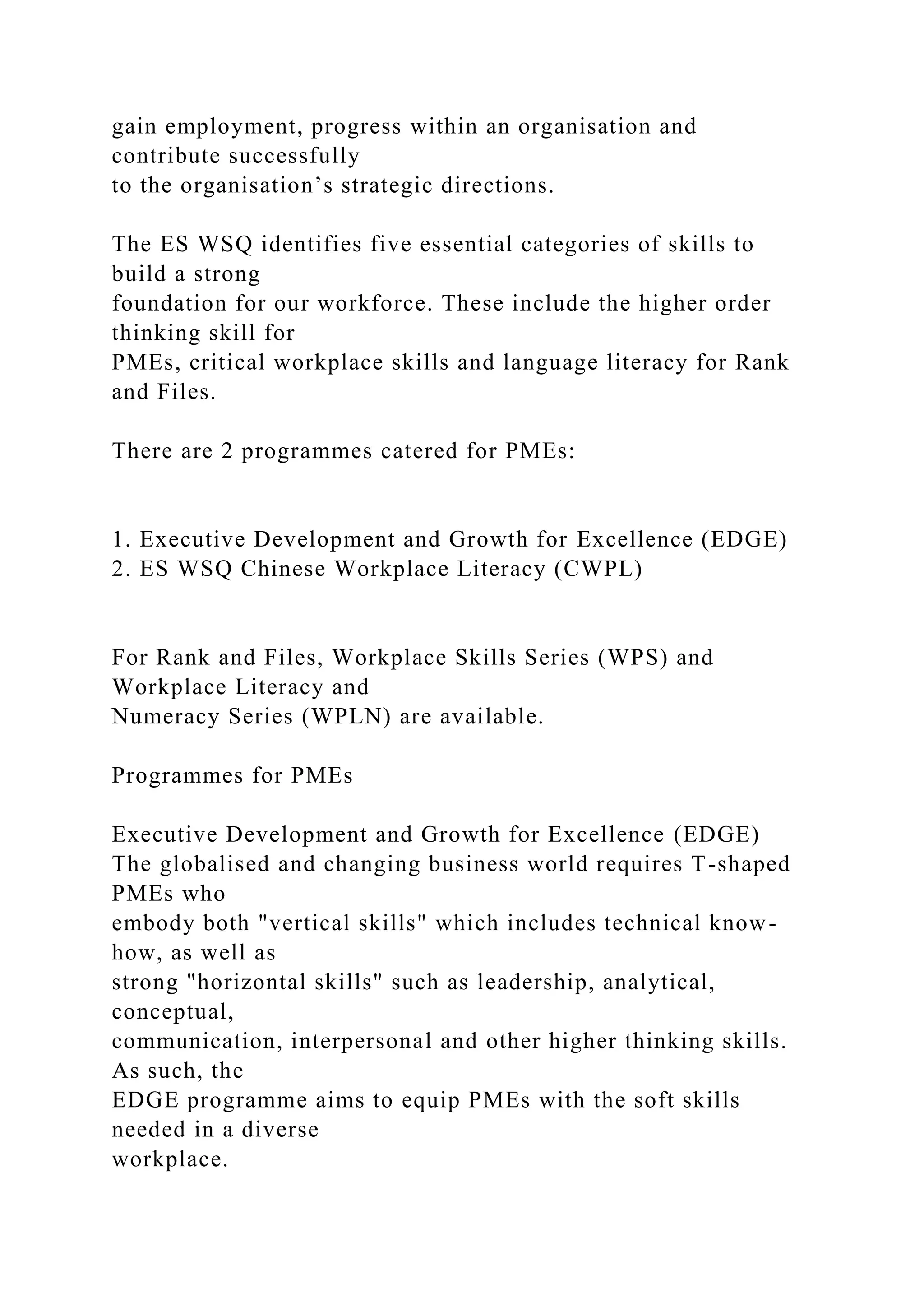 gain employment, progress within an organisation and
contribute successfully
to the organisation’s strategic directions.
The ES WSQ identifies five essential categories of skills to
build a strong
foundation for our workforce. These include the higher order
thinking skill for
PMEs, critical workplace skills and language literacy for Rank
and Files.
There are 2 programmes catered for PMEs:
1. Executive Development and Growth for Excellence (EDGE)
2. ES WSQ Chinese Workplace Literacy (CWPL)
For Rank and Files, Workplace Skills Series (WPS) and
Workplace Literacy and
Numeracy Series (WPLN) are available.
Programmes for PMEs
Executive Development and Growth for Excellence (EDGE)
The globalised and changing business world requires T-shaped
PMEs who
embody both "vertical skills" which includes technical know-
how, as well as
strong "horizontal skills" such as leadership, analytical,
conceptual,
communication, interpersonal and other higher thinking skills.
As such, the
EDGE programme aims to equip PMEs with the soft skills
needed in a diverse
workplace.
 