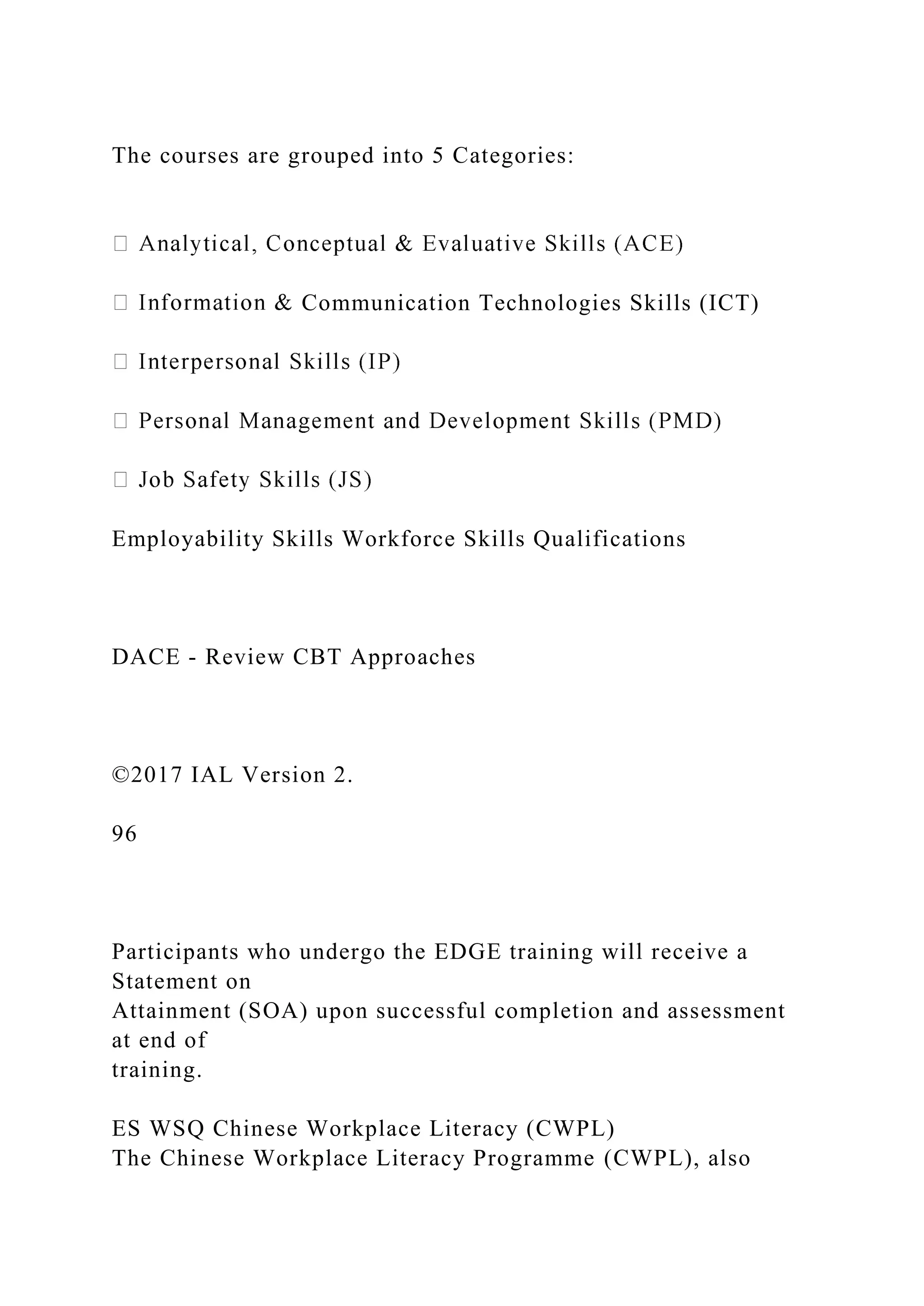 The courses are grouped into 5 Categories:
Communication Technologies Skills (ICT)
Employability Skills Workforce Skills Qualifications
DACE - Review CBT Approaches
©2017 IAL Version 2.
96
Participants who undergo the EDGE training will receive a
Statement on
Attainment (SOA) upon successful completion and assessment
at end of
training.
ES WSQ Chinese Workplace Literacy (CWPL)
The Chinese Workplace Literacy Programme (CWPL), also
 