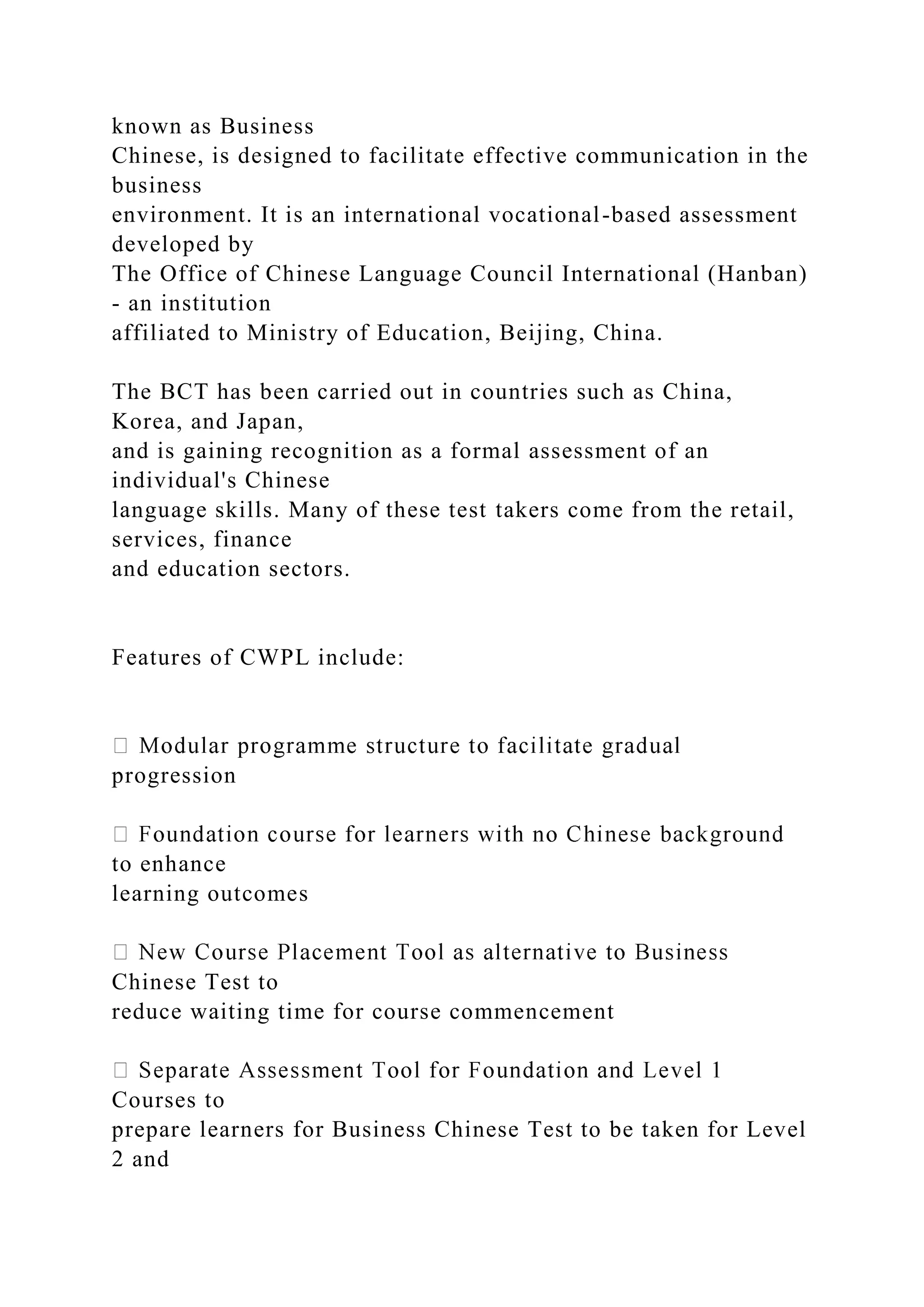 known as Business
Chinese, is designed to facilitate effective communication in the
business
environment. It is an international vocational-based assessment
developed by
The Office of Chinese Language Council International (Hanban)
- an institution
affiliated to Ministry of Education, Beijing, China.
The BCT has been carried out in countries such as China,
Korea, and Japan,
and is gaining recognition as a formal assessment of an
individual's Chinese
language skills. Many of these test takers come from the retail,
services, finance
and education sectors.
Features of CWPL include:
progression
to enhance
learning outcomes
Chinese Test to
reduce waiting time for course commencement
Courses to
prepare learners for Business Chinese Test to be taken for Level
2 and
 