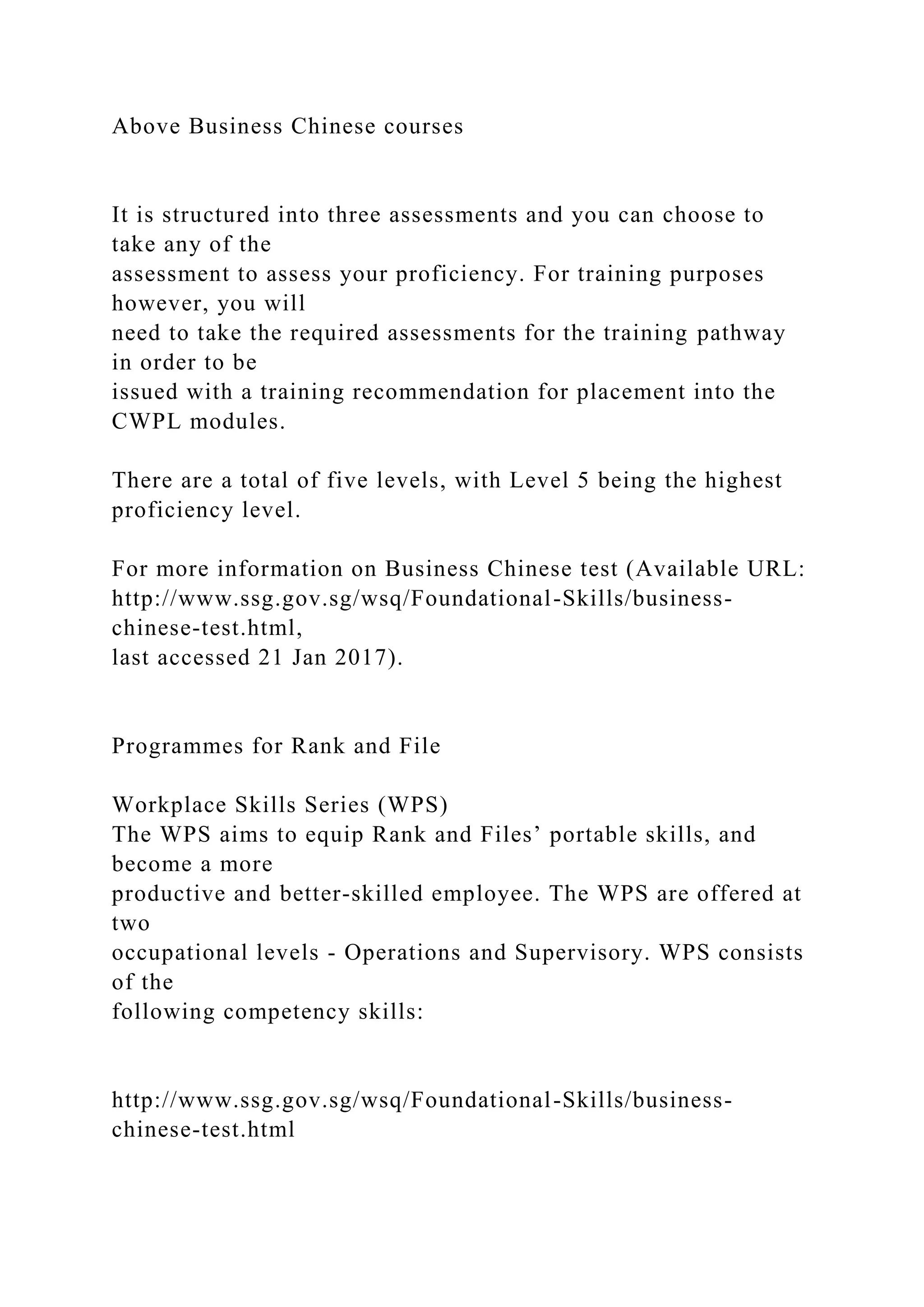 Above Business Chinese courses
It is structured into three assessments and you can choose to
take any of the
assessment to assess your proficiency. For training purposes
however, you will
need to take the required assessments for the training pathway
in order to be
issued with a training recommendation for placement into the
CWPL modules.
There are a total of five levels, with Level 5 being the highest
proficiency level.
For more information on Business Chinese test (Available URL:
http://www.ssg.gov.sg/wsq/Foundational-Skills/business-
chinese-test.html,
last accessed 21 Jan 2017).
Programmes for Rank and File
Workplace Skills Series (WPS)
The WPS aims to equip Rank and Files’ portable skills, and
become a more
productive and better-skilled employee. The WPS are offered at
two
occupational levels - Operations and Supervisory. WPS consists
of the
following competency skills:
http://www.ssg.gov.sg/wsq/Foundational-Skills/business-
chinese-test.html
 