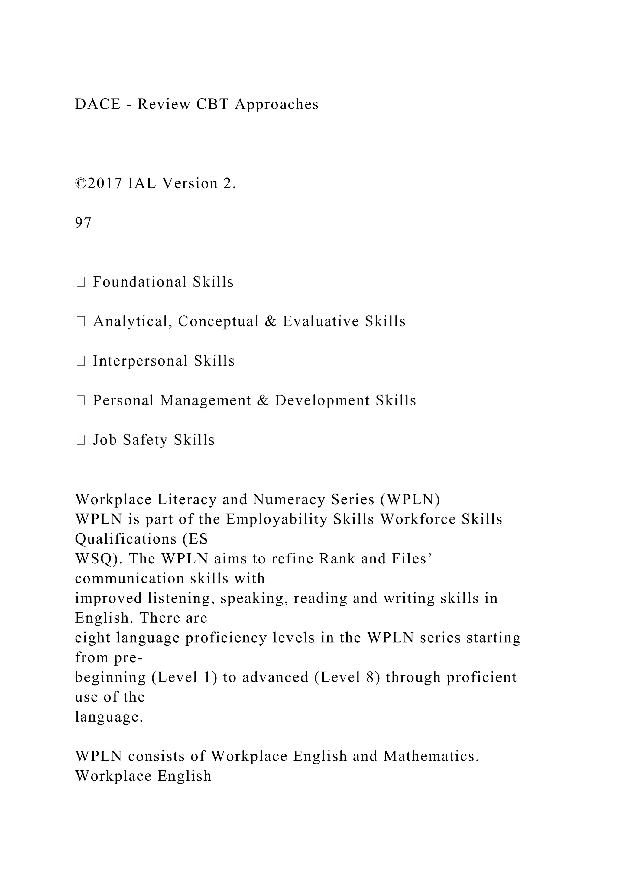 DACE - Review CBT Approaches
©2017 IAL Version 2.
97
Workplace Literacy and Numeracy Series (WPLN)
WPLN is part of the Employability Skills Workforce Skills
Qualifications (ES
WSQ). The WPLN aims to refine Rank and Files’
communication skills with
improved listening, speaking, reading and writing skills in
English. There are
eight language proficiency levels in the WPLN series starting
from pre-
beginning (Level 1) to advanced (Level 8) through proficient
use of the
language.
WPLN consists of Workplace English and Mathematics.
Workplace English
 
