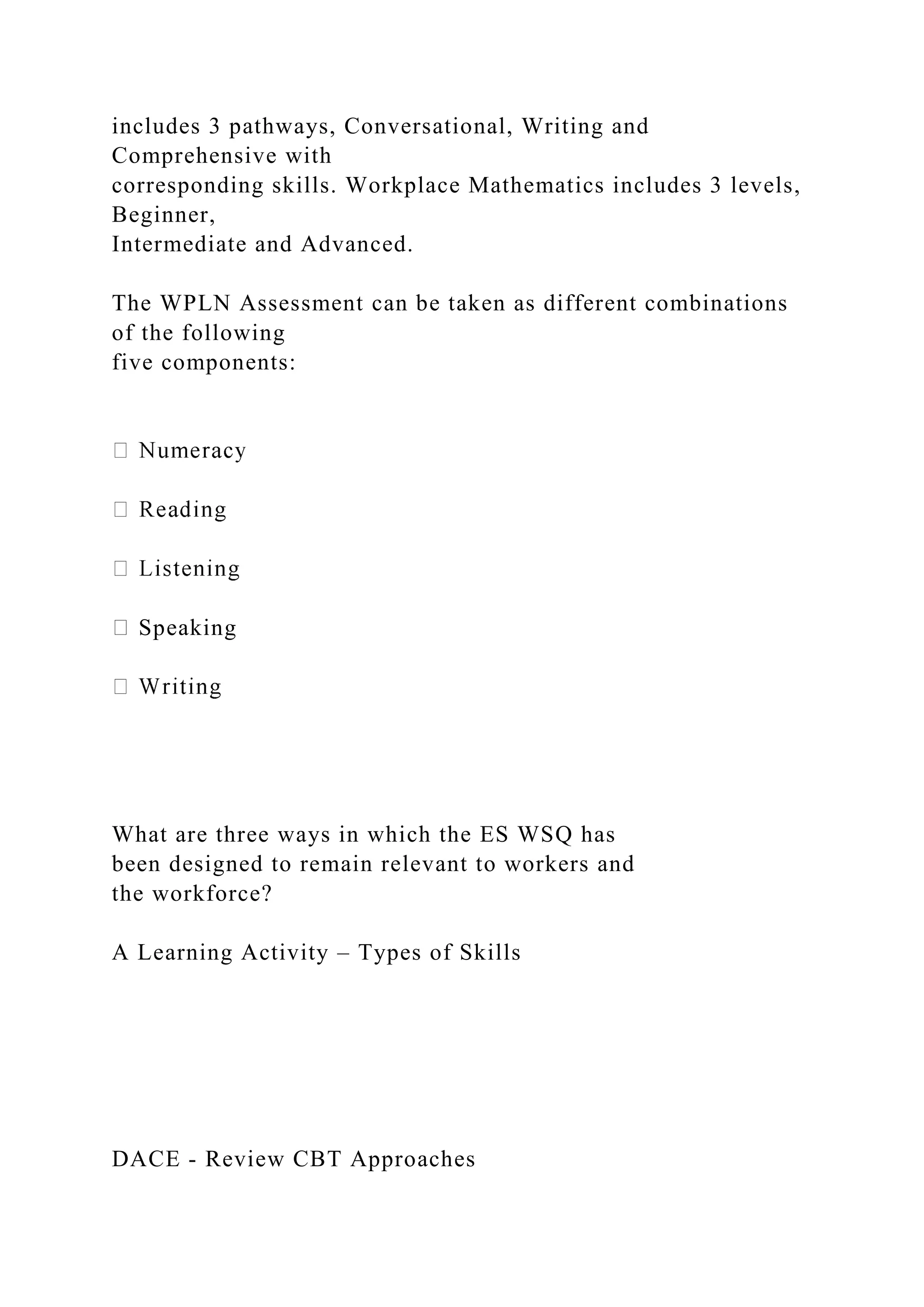 includes 3 pathways, Conversational, Writing and
Comprehensive with
corresponding skills. Workplace Mathematics includes 3 levels,
Beginner,
Intermediate and Advanced.
The WPLN Assessment can be taken as different combinations
of the following
five components:
Speaking
What are three ways in which the ES WSQ has
been designed to remain relevant to workers and
the workforce?
A Learning Activity – Types of Skills
DACE - Review CBT Approaches
 