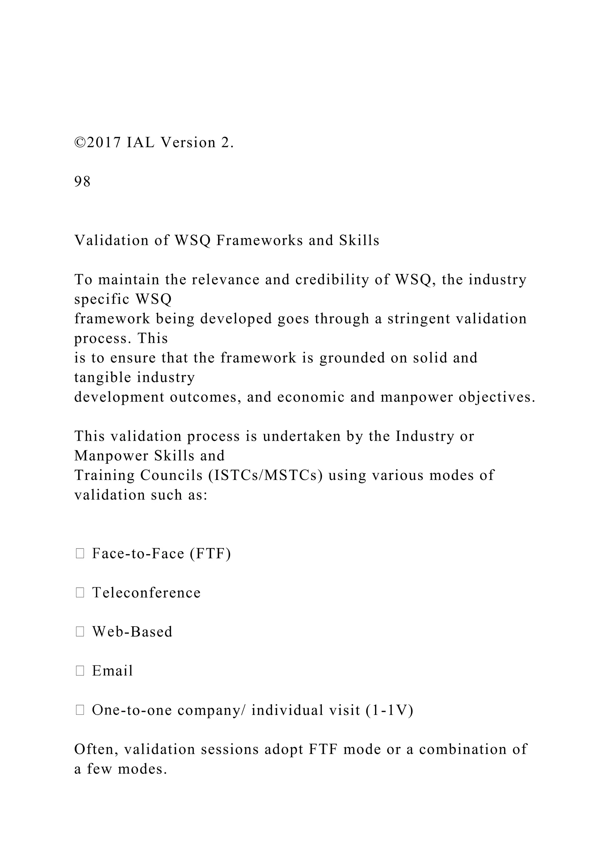 ©2017 IAL Version 2.
98
Validation of WSQ Frameworks and Skills
To maintain the relevance and credibility of WSQ, the industry
specific WSQ
framework being developed goes through a stringent validation
process. This
is to ensure that the framework is grounded on solid and
tangible industry
development outcomes, and economic and manpower objectives.
This validation process is undertaken by the Industry or
Manpower Skills and
Training Councils (ISTCs/MSTCs) using various modes of
validation such as:
-to-Face (FTF)
eleconference
-Based
-to-one company/ individual visit (1-1V)
Often, validation sessions adopt FTF mode or a combination of
a few modes.
 