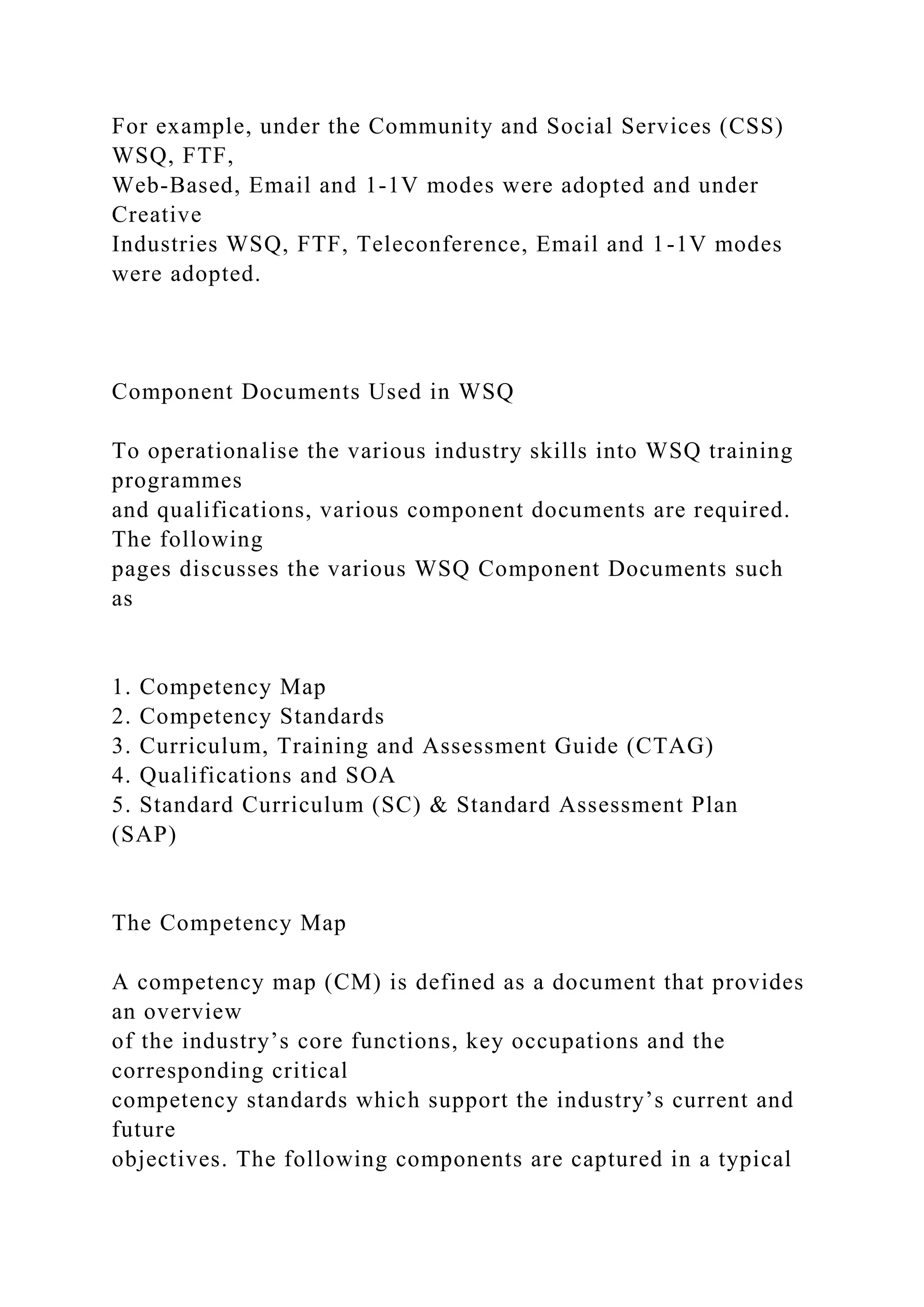 For example, under the Community and Social Services (CSS)
WSQ, FTF,
Web-Based, Email and 1-1V modes were adopted and under
Creative
Industries WSQ, FTF, Teleconference, Email and 1-1V modes
were adopted.
Component Documents Used in WSQ
To operationalise the various industry skills into WSQ training
programmes
and qualifications, various component documents are required.
The following
pages discusses the various WSQ Component Documents such
as
1. Competency Map
2. Competency Standards
3. Curriculum, Training and Assessment Guide (CTAG)
4. Qualifications and SOA
5. Standard Curriculum (SC) & Standard Assessment Plan
(SAP)
The Competency Map
A competency map (CM) is defined as a document that provides
an overview
of the industry’s core functions, key occupations and the
corresponding critical
competency standards which support the industry’s current and
future
objectives. The following components are captured in a typical
 