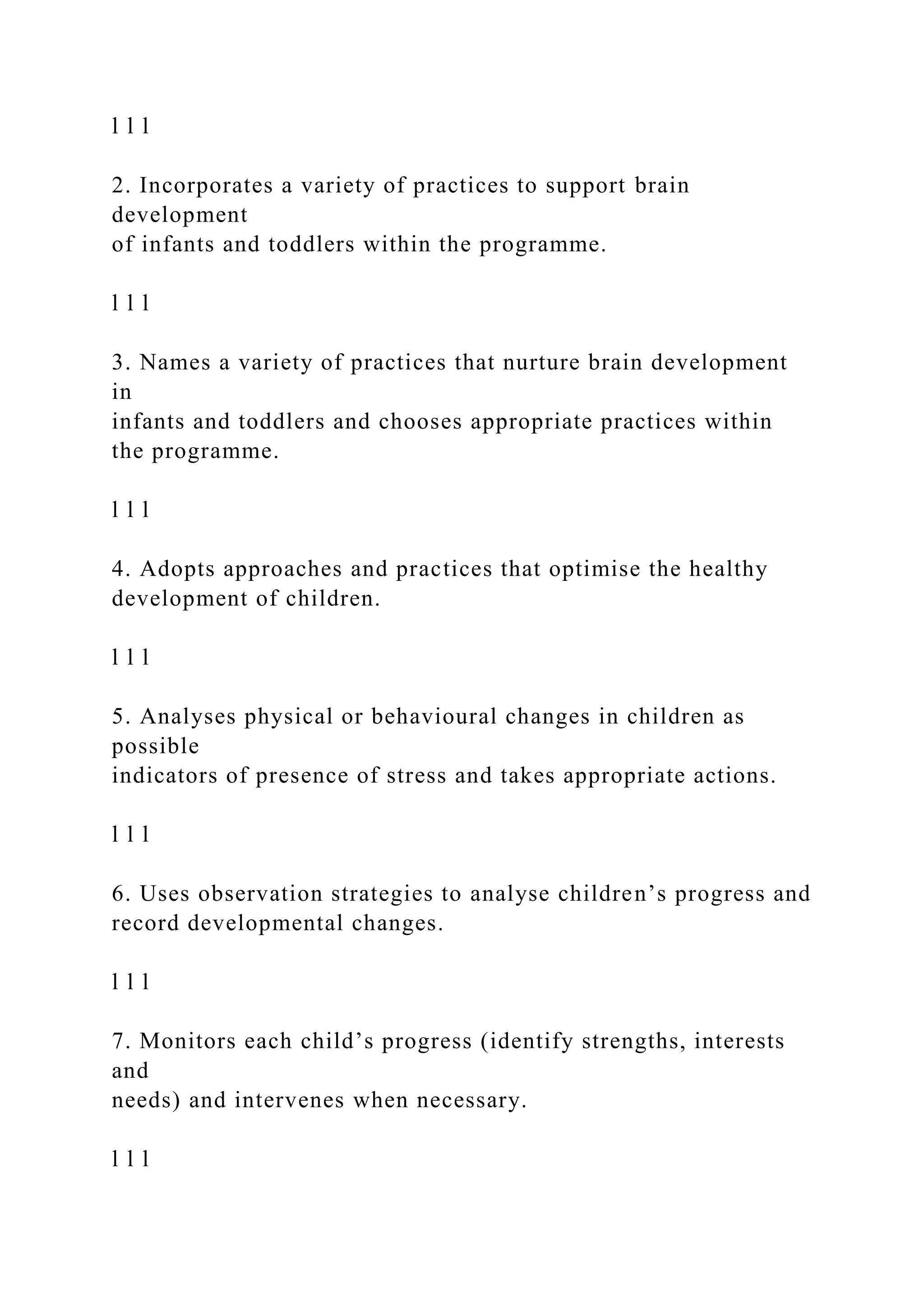 l l l
2. Incorporates a variety of practices to support brain
development
of infants and toddlers within the programme.
l l l
3. Names a variety of practices that nurture brain development
in
infants and toddlers and chooses appropriate practices within
the programme.
l l l
4. Adopts approaches and practices that optimise the healthy
development of children.
l l l
5. Analyses physical or behavioural changes in children as
possible
indicators of presence of stress and takes appropriate actions.
l l l
6. Uses observation strategies to analyse children’s progress and
record developmental changes.
l l l
7. Monitors each child’s progress (identify strengths, interests
and
needs) and intervenes when necessary.
l l l
 