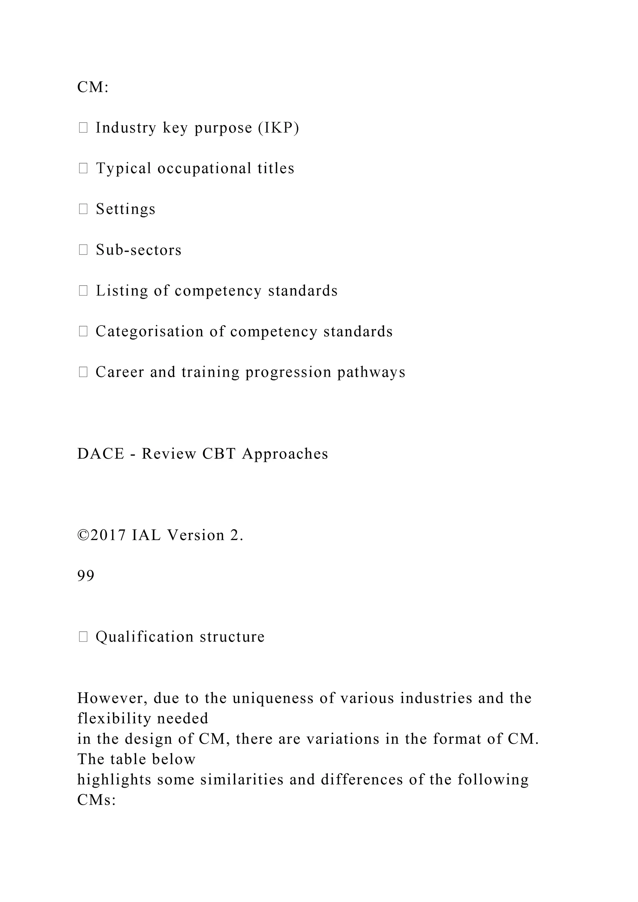 CM:
-sectors
ion of competency standards
DACE - Review CBT Approaches
©2017 IAL Version 2.
99
However, due to the uniqueness of various industries and the
flexibility needed
in the design of CM, there are variations in the format of CM.
The table below
highlights some similarities and differences of the following
CMs:
 