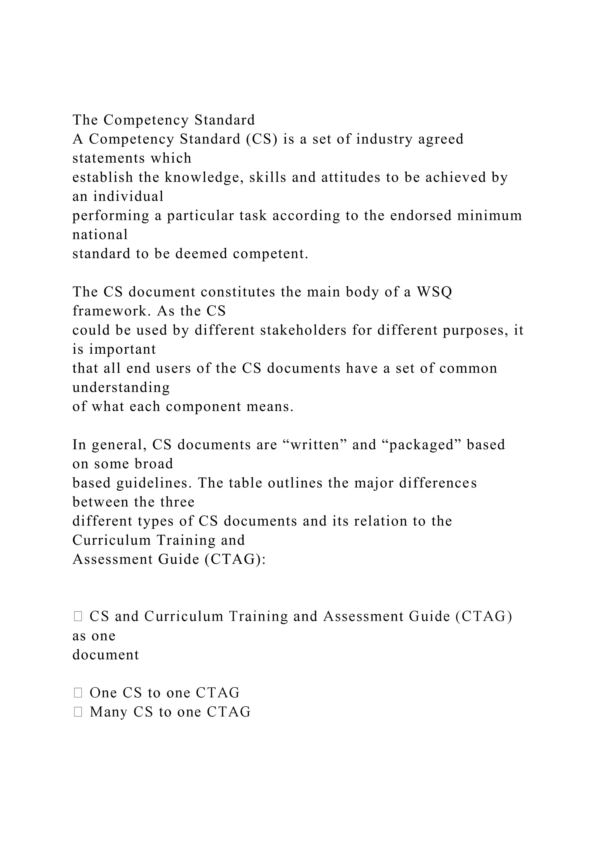 The Competency Standard
A Competency Standard (CS) is a set of industry agreed
statements which
establish the knowledge, skills and attitudes to be achieved by
an individual
performing a particular task according to the endorsed minimum
national
standard to be deemed competent.
The CS document constitutes the main body of a WSQ
framework. As the CS
could be used by different stakeholders for different purposes, it
is important
that all end users of the CS documents have a set of common
understanding
of what each component means.
In general, CS documents are “written” and “packaged” based
on some broad
based guidelines. The table outlines the major differences
between the three
different types of CS documents and its relation to the
Curriculum Training and
Assessment Guide (CTAG):
as one
document
 