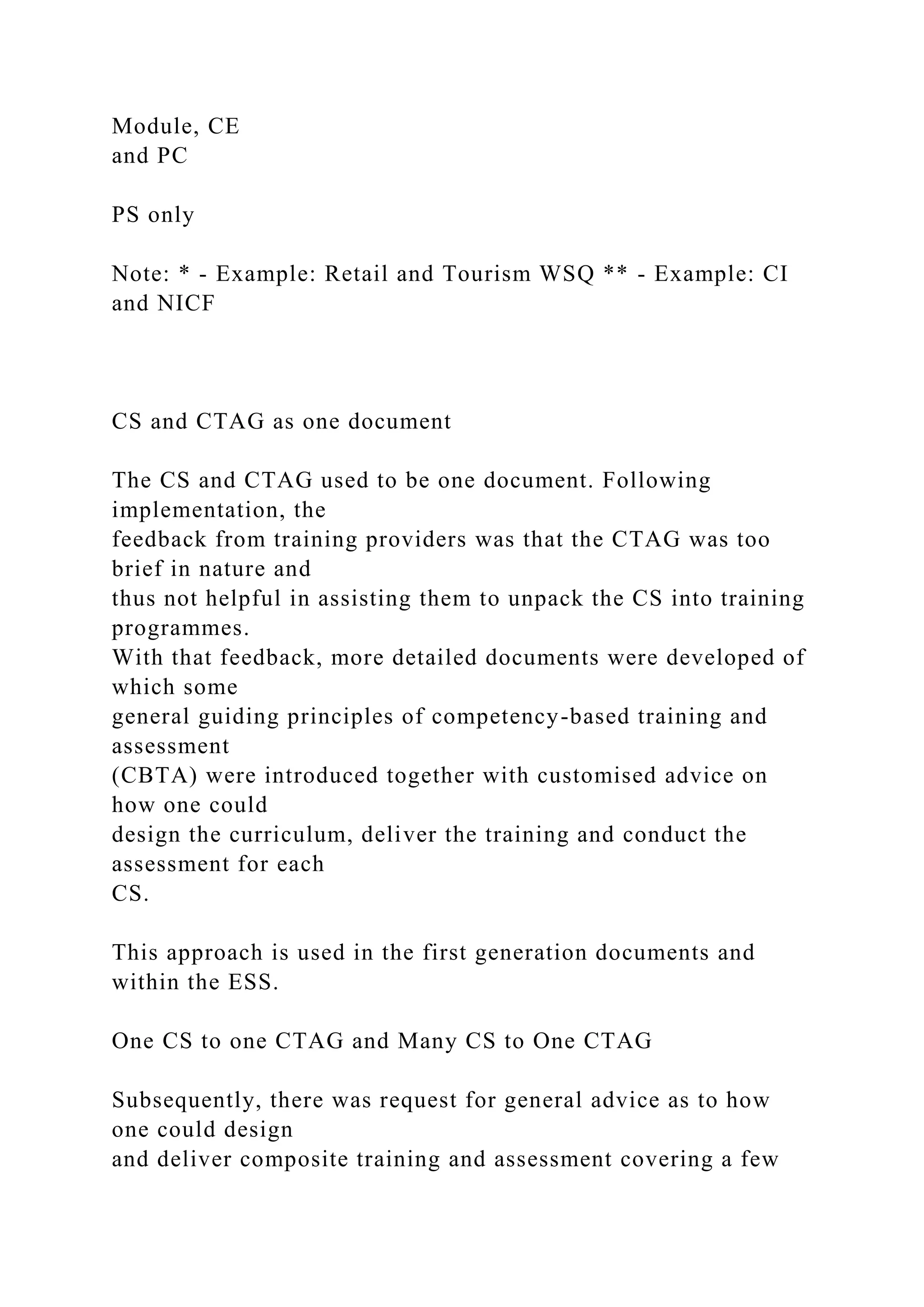 Module, CE
and PC
PS only
Note: * - Example: Retail and Tourism WSQ ** - Example: CI
and NICF
CS and CTAG as one document
The CS and CTAG used to be one document. Following
implementation, the
feedback from training providers was that the CTAG was too
brief in nature and
thus not helpful in assisting them to unpack the CS into training
programmes.
With that feedback, more detailed documents were developed of
which some
general guiding principles of competency-based training and
assessment
(CBTA) were introduced together with customised advice on
how one could
design the curriculum, deliver the training and conduct the
assessment for each
CS.
This approach is used in the first generation documents and
within the ESS.
One CS to one CTAG and Many CS to One CTAG
Subsequently, there was request for general advice as to how
one could design
and deliver composite training and assessment covering a few
 