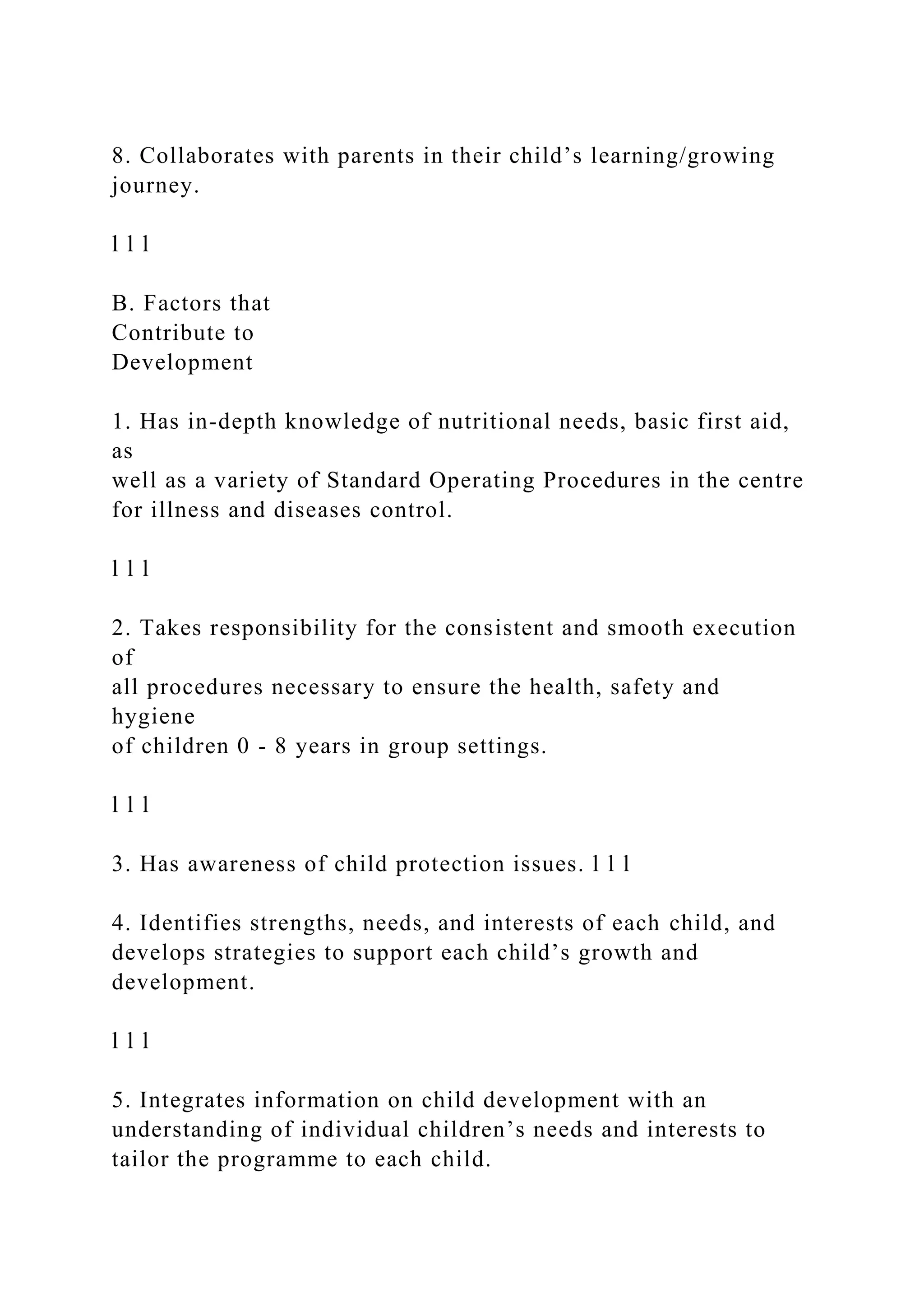 8. Collaborates with parents in their child’s learning/growing
journey.
l l l
B. Factors that
Contribute to
Development
1. Has in-depth knowledge of nutritional needs, basic first aid,
as
well as a variety of Standard Operating Procedures in the centre
for illness and diseases control.
l l l
2. Takes responsibility for the consistent and smooth execution
of
all procedures necessary to ensure the health, safety and
hygiene
of children 0 - 8 years in group settings.
l l l
3. Has awareness of child protection issues. l l l
4. Identifies strengths, needs, and interests of each child, and
develops strategies to support each child’s growth and
development.
l l l
5. Integrates information on child development with an
understanding of individual children’s needs and interests to
tailor the programme to each child.
 