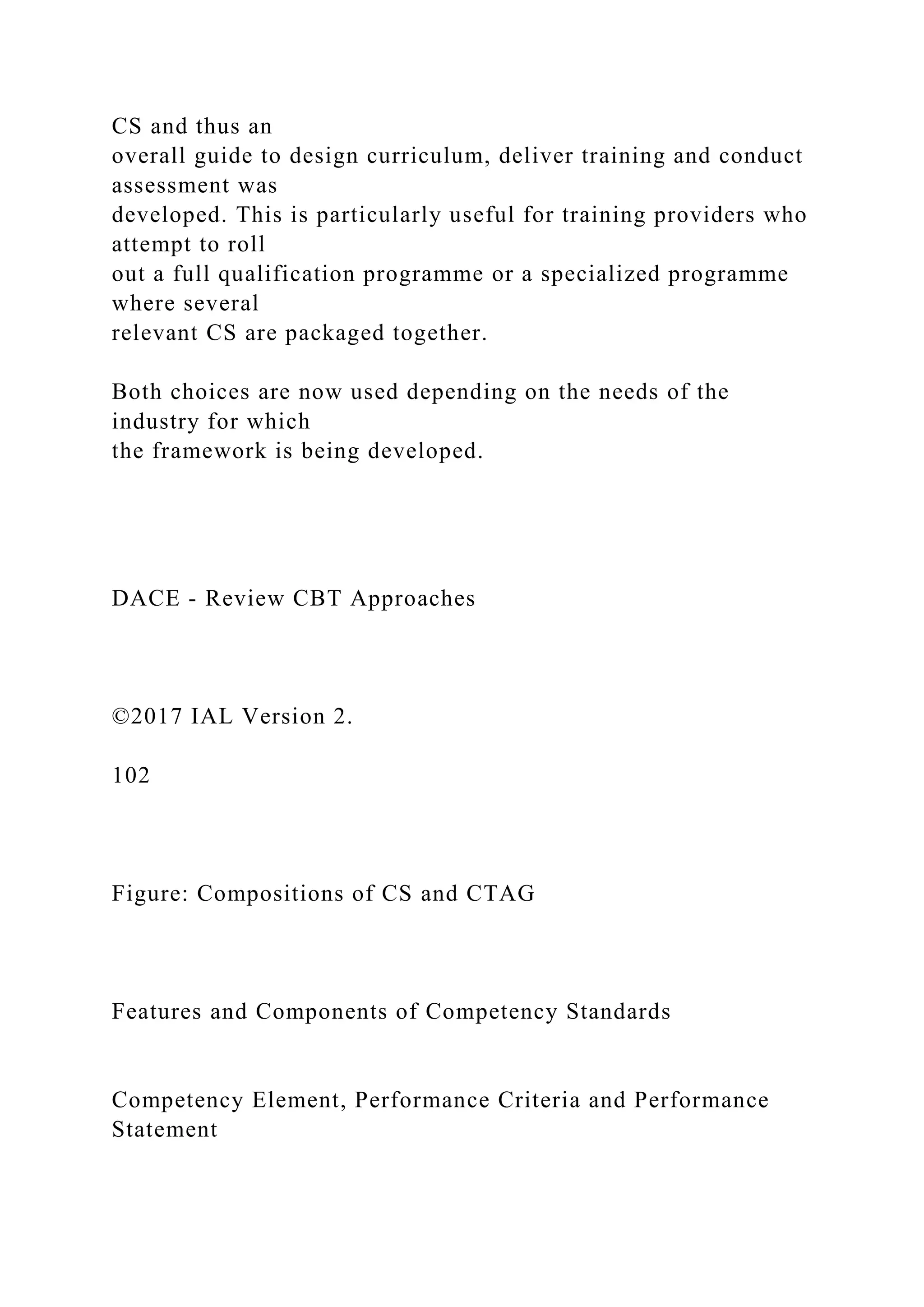 CS and thus an
overall guide to design curriculum, deliver training and conduct
assessment was
developed. This is particularly useful for training providers who
attempt to roll
out a full qualification programme or a specialized programme
where several
relevant CS are packaged together.
Both choices are now used depending on the needs of the
industry for which
the framework is being developed.
DACE - Review CBT Approaches
©2017 IAL Version 2.
102
Figure: Compositions of CS and CTAG
Features and Components of Competency Standards
Competency Element, Performance Criteria and Performance
Statement
 