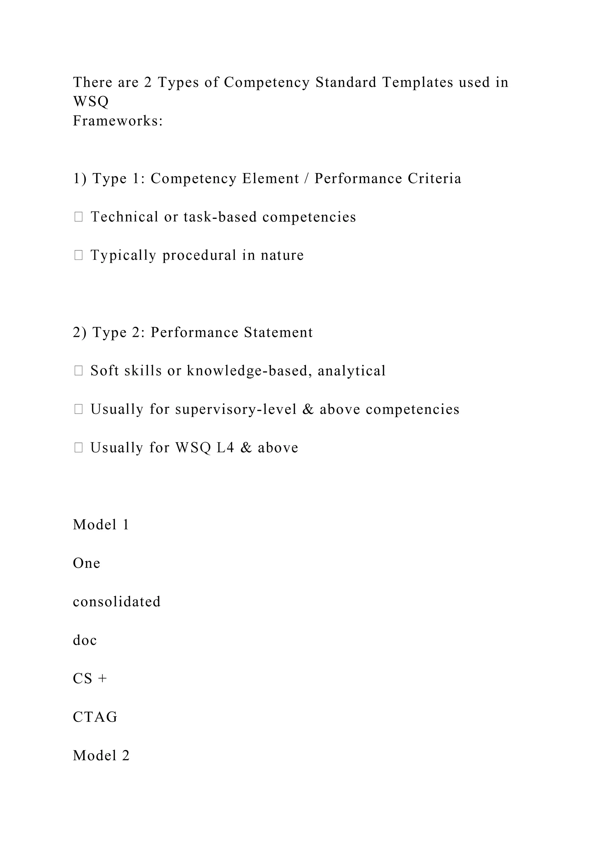 There are 2 Types of Competency Standard Templates used in
WSQ
Frameworks:
1) Type 1: Competency Element / Performance Criteria
-based competencies
2) Type 2: Performance Statement
-based, analytical
rvisory-level & above competencies
Model 1
One
consolidated
doc
CS +
CTAG
Model 2
 