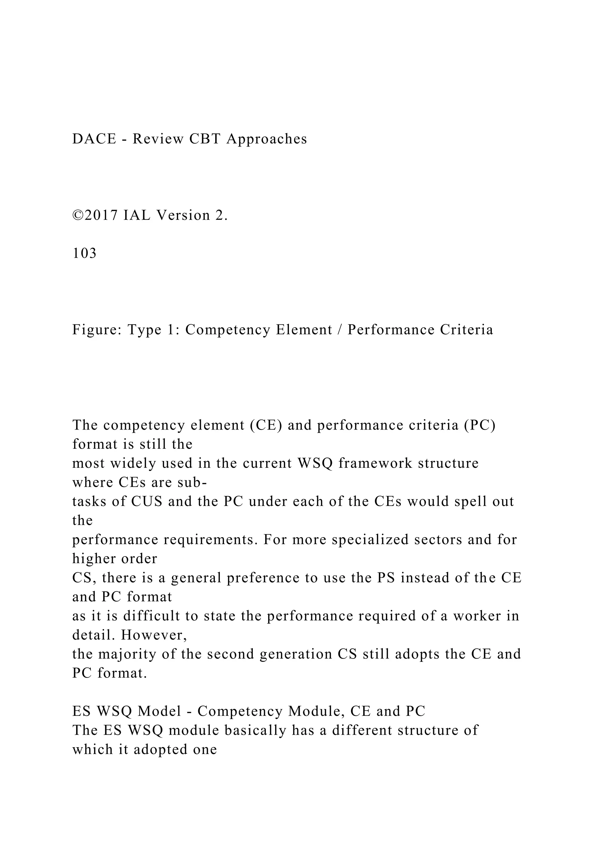 DACE - Review CBT Approaches
©2017 IAL Version 2.
103
Figure: Type 1: Competency Element / Performance Criteria
The competency element (CE) and performance criteria (PC)
format is still the
most widely used in the current WSQ framework structure
where CEs are sub-
tasks of CUS and the PC under each of the CEs would spell out
the
performance requirements. For more specialized sectors and for
higher order
CS, there is a general preference to use the PS instead of the CE
and PC format
as it is difficult to state the performance required of a worker in
detail. However,
the majority of the second generation CS still adopts the CE and
PC format.
ES WSQ Model - Competency Module, CE and PC
The ES WSQ module basically has a different structure of
which it adopted one
 
