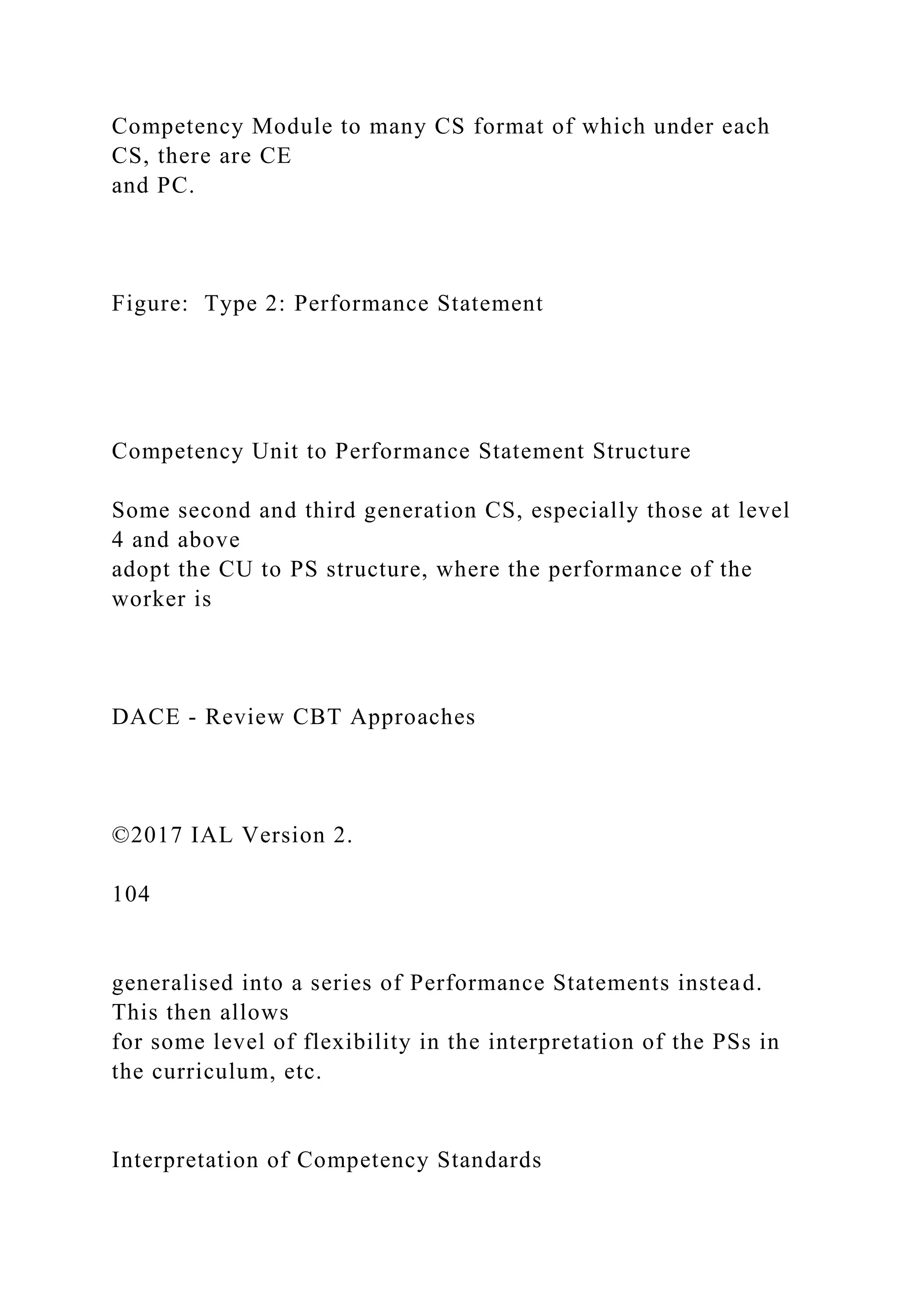 Competency Module to many CS format of which under each
CS, there are CE
and PC.
Figure: Type 2: Performance Statement
Competency Unit to Performance Statement Structure
Some second and third generation CS, especially those at level
4 and above
adopt the CU to PS structure, where the performance of the
worker is
DACE - Review CBT Approaches
©2017 IAL Version 2.
104
generalised into a series of Performance Statements instead.
This then allows
for some level of flexibility in the interpretation of the PSs in
the curriculum, etc.
Interpretation of Competency Standards
 