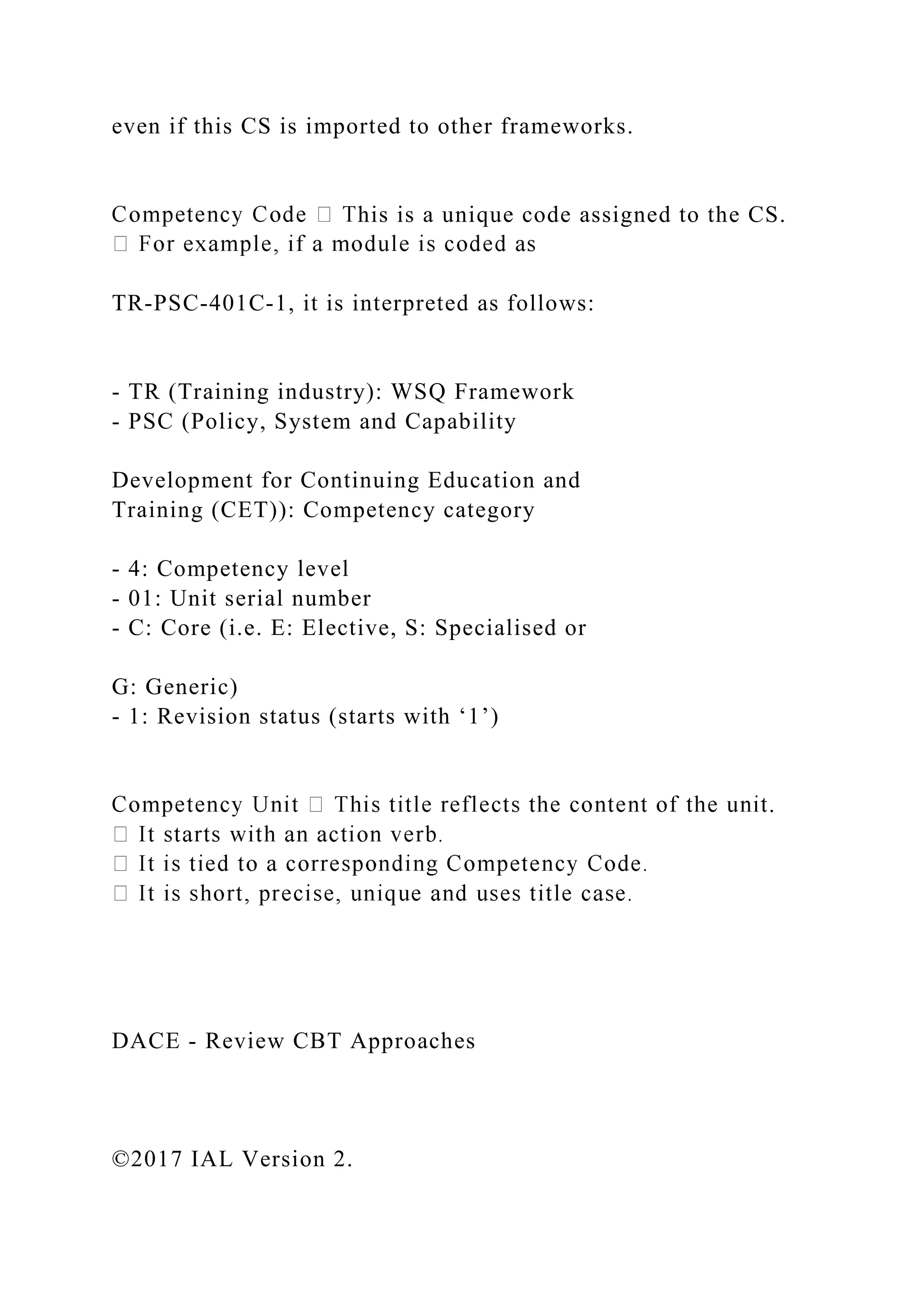 even if this CS is imported to other frameworks.
his is a unique code assigned to the CS.
TR-PSC-401C-1, it is interpreted as follows:
- TR (Training industry): WSQ Framework
- PSC (Policy, System and Capability
Development for Continuing Education and
Training (CET)): Competency category
- 4: Competency level
- 01: Unit serial number
- C: Core (i.e. E: Elective, S: Specialised or
G: Generic)
- 1: Revision status (starts with ‘1’)
.
DACE - Review CBT Approaches
©2017 IAL Version 2.
 