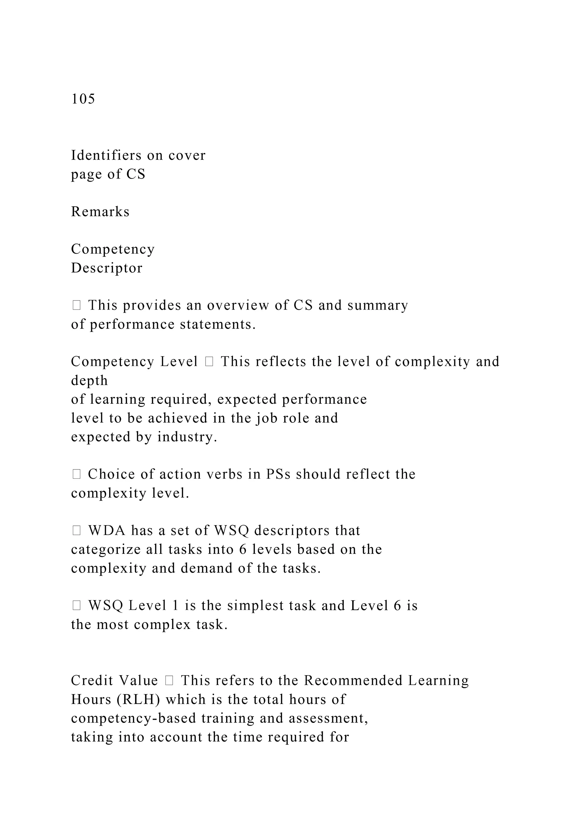 105
Identifiers on cover
page of CS
Remarks
Competency
Descriptor
of performance statements.
depth
of learning required, expected performance
level to be achieved in the job role and
expected by industry.
complexity level.
categorize all tasks into 6 levels based on the
complexity and demand of the tasks.
ask and Level 6 is
the most complex task.
Hours (RLH) which is the total hours of
competency-based training and assessment,
taking into account the time required for
 