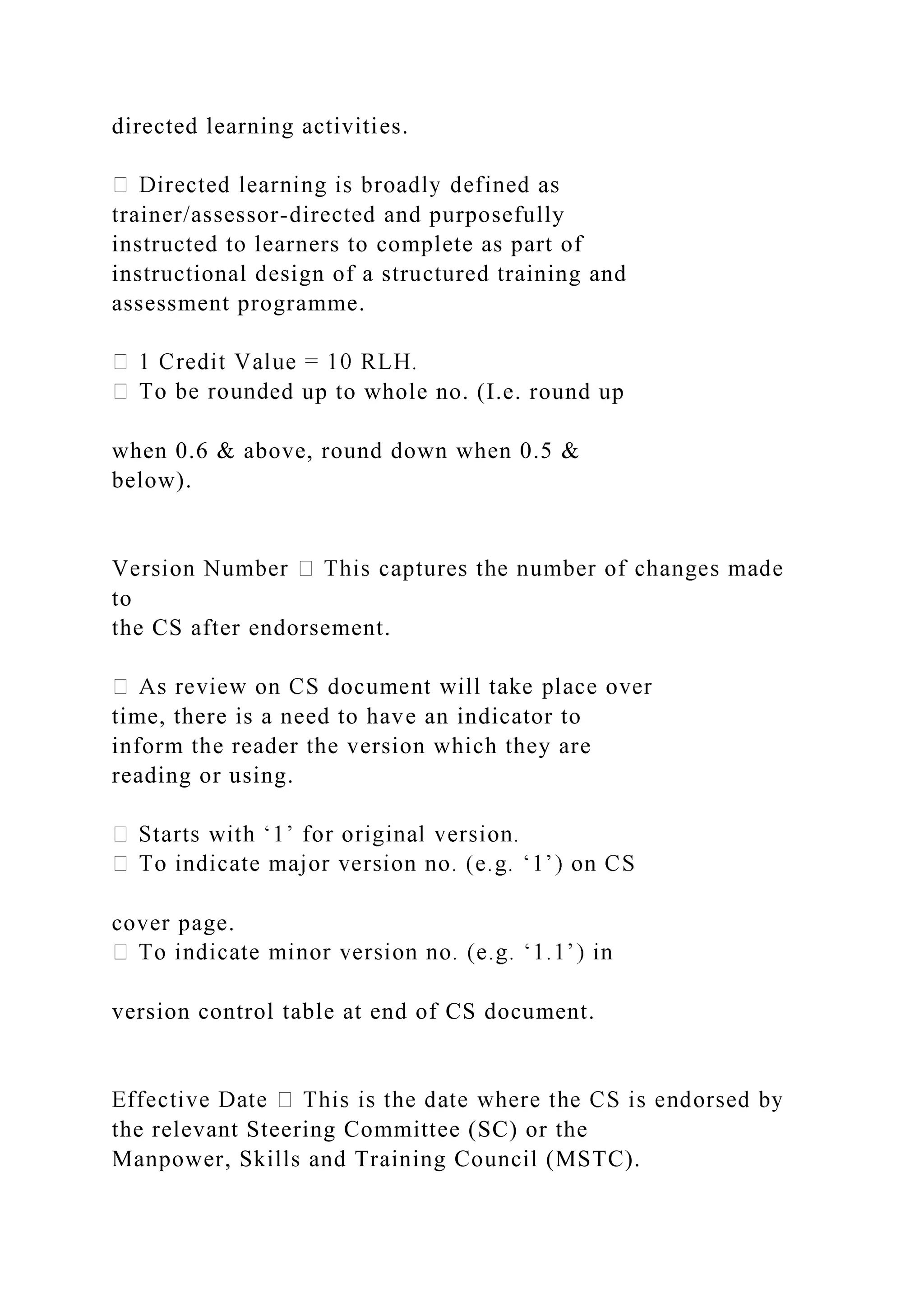 directed learning activities.
trainer/assessor-directed and purposefully
instructed to learners to complete as part of
instructional design of a structured training and
assessment programme.
ed up to whole no. (I.e. round up
when 0.6 & above, round down when 0.5 &
below).
to
the CS after endorsement.
time, there is a need to have an indicator to
inform the reader the version which they are
reading or using.
cover page.
version control table at end of CS document.
the relevant Steering Committee (SC) or the
Manpower, Skills and Training Council (MSTC).
 