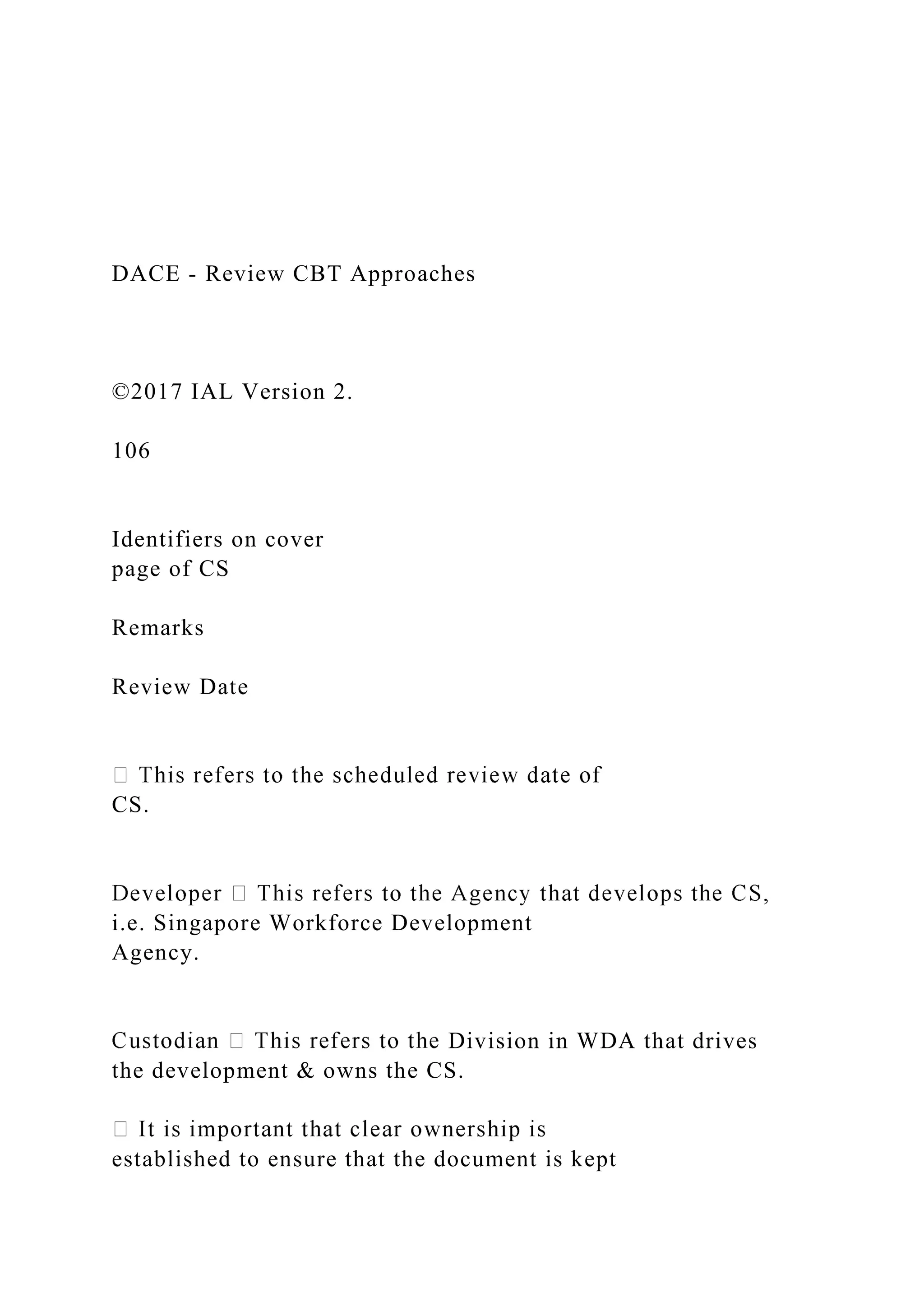 DACE - Review CBT Approaches
©2017 IAL Version 2.
106
Identifiers on cover
page of CS
Remarks
Review Date
CS.
i.e. Singapore Workforce Development
Agency.
Division in WDA that drives
the development & owns the CS.
established to ensure that the document is kept
 