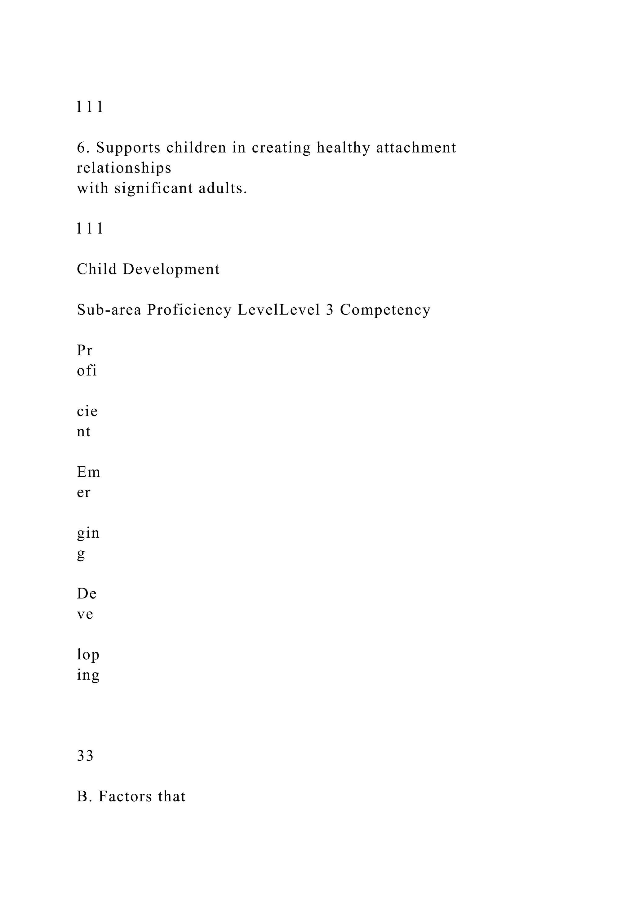 l l l
6. Supports children in creating healthy attachment
relationships
with significant adults.
l l l
Child Development
Sub-area Proficiency LevelLevel 3 Competency
Pr
ofi
cie
nt
Em
er
gin
g
De
ve
lop
ing
33
B. Factors that
 