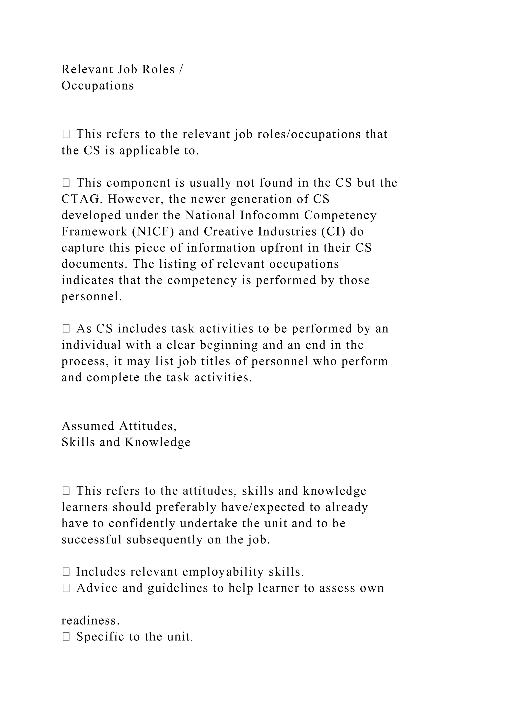 Relevant Job Roles /
Occupations
s to the relevant job roles/occupations that
the CS is applicable to.
CTAG. However, the newer generation of CS
developed under the National Infocomm Competency
Framework (NICF) and Creative Industries (CI) do
capture this piece of information upfront in their CS
documents. The listing of relevant occupations
indicates that the competency is performed by those
personnel.
individual with a clear beginning and an end in the
process, it may list job titles of personnel who perform
and complete the task activities.
Assumed Attitudes,
Skills and Knowledge
learners should preferably have/expected to already
have to confidently undertake the unit and to be
successful subsequently on the job.
readiness.
 
