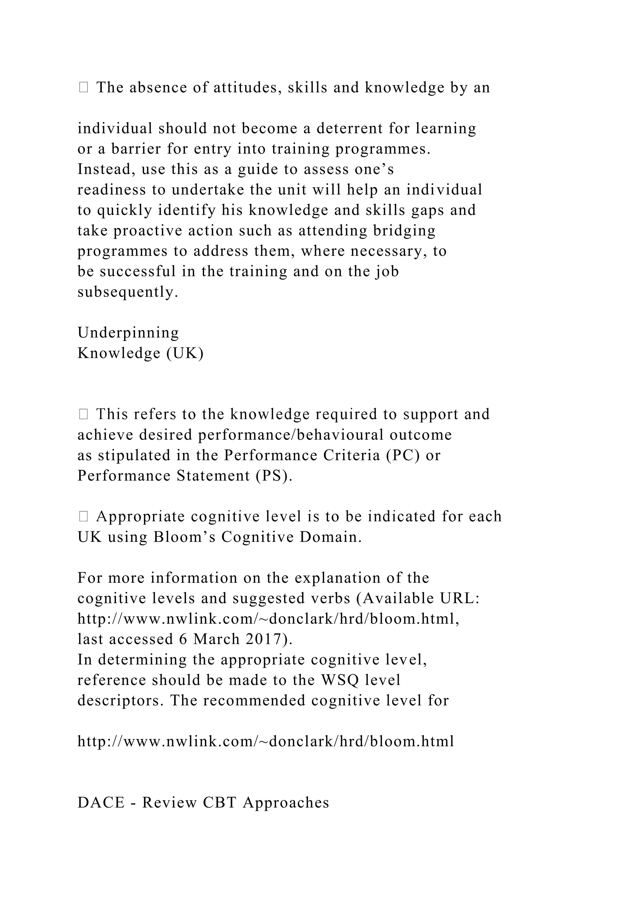 The absence of attitudes, skills and knowledge by an
individual should not become a deterrent for learning
or a barrier for entry into training programmes.
Instead, use this as a guide to assess one’s
readiness to undertake the unit will help an individual
to quickly identify his knowledge and skills gaps and
take proactive action such as attending bridging
programmes to address them, where necessary, to
be successful in the training and on the job
subsequently.
Underpinning
Knowledge (UK)
achieve desired performance/behavioural outcome
as stipulated in the Performance Criteria (PC) or
Performance Statement (PS).
UK using Bloom’s Cognitive Domain.
For more information on the explanation of the
cognitive levels and suggested verbs (Available URL:
http://www.nwlink.com/~donclark/hrd/bloom.html,
last accessed 6 March 2017).
In determining the appropriate cognitive level,
reference should be made to the WSQ level
descriptors. The recommended cognitive level for
http://www.nwlink.com/~donclark/hrd/bloom.html
DACE - Review CBT Approaches
 