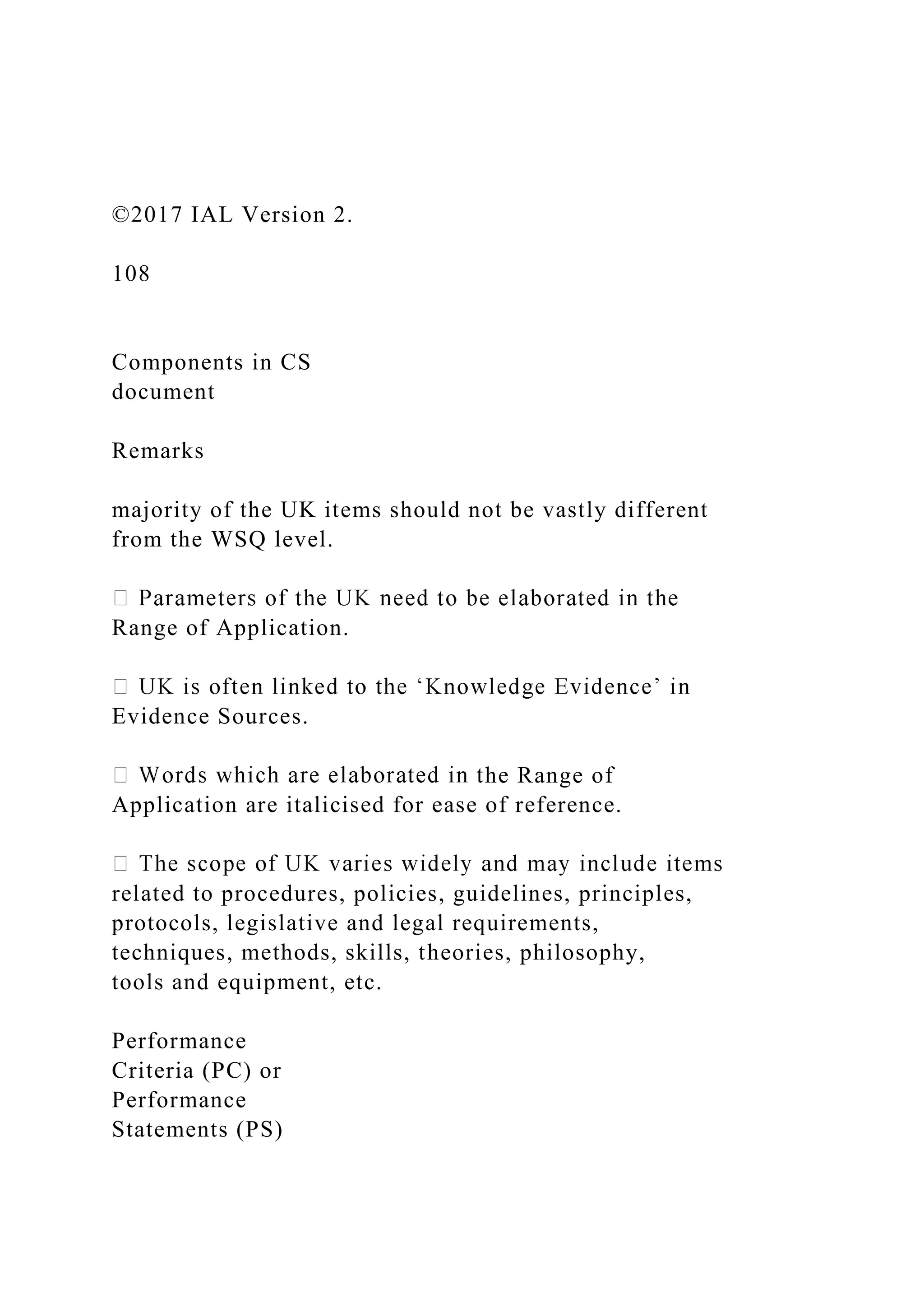 ©2017 IAL Version 2.
108
Components in CS
document
Remarks
majority of the UK items should not be vastly different
from the WSQ level.
Range of Application.
Evidence Sources.
he Range of
Application are italicised for ease of reference.
related to procedures, policies, guidelines, principles,
protocols, legislative and legal requirements,
techniques, methods, skills, theories, philosophy,
tools and equipment, etc.
Performance
Criteria (PC) or
Performance
Statements (PS)
 