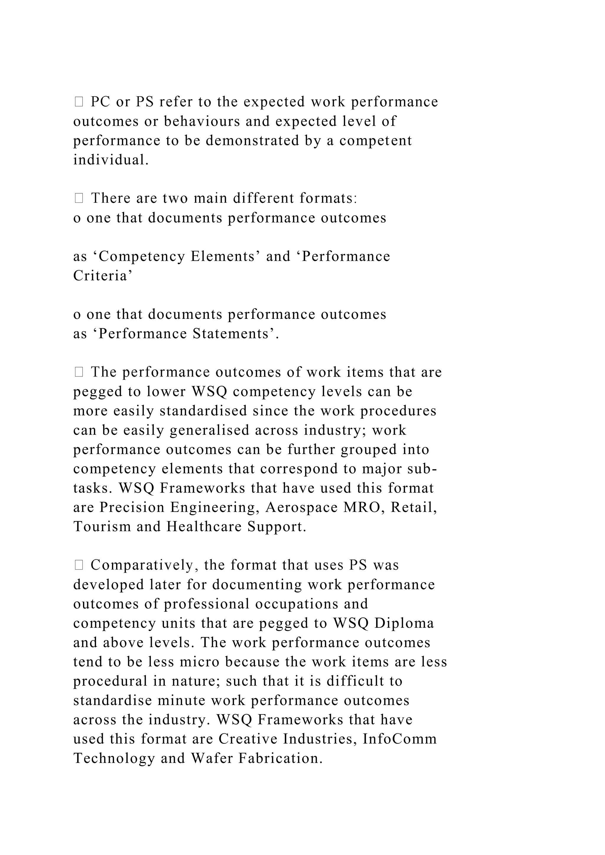 outcomes or behaviours and expected level of
performance to be demonstrated by a competent
individual.
o one that documents performance outcomes
as ‘Competency Elements’ and ‘Performance
Criteria’
o one that documents performance outcomes
as ‘Performance Statements’.
mes of work items that are
pegged to lower WSQ competency levels can be
more easily standardised since the work procedures
can be easily generalised across industry; work
performance outcomes can be further grouped into
competency elements that correspond to major sub-
tasks. WSQ Frameworks that have used this format
are Precision Engineering, Aerospace MRO, Retail,
Tourism and Healthcare Support.
developed later for documenting work performance
outcomes of professional occupations and
competency units that are pegged to WSQ Diploma
and above levels. The work performance outcomes
tend to be less micro because the work items are less
procedural in nature; such that it is difficult to
standardise minute work performance outcomes
across the industry. WSQ Frameworks that have
used this format are Creative Industries, InfoComm
Technology and Wafer Fabrication.
 