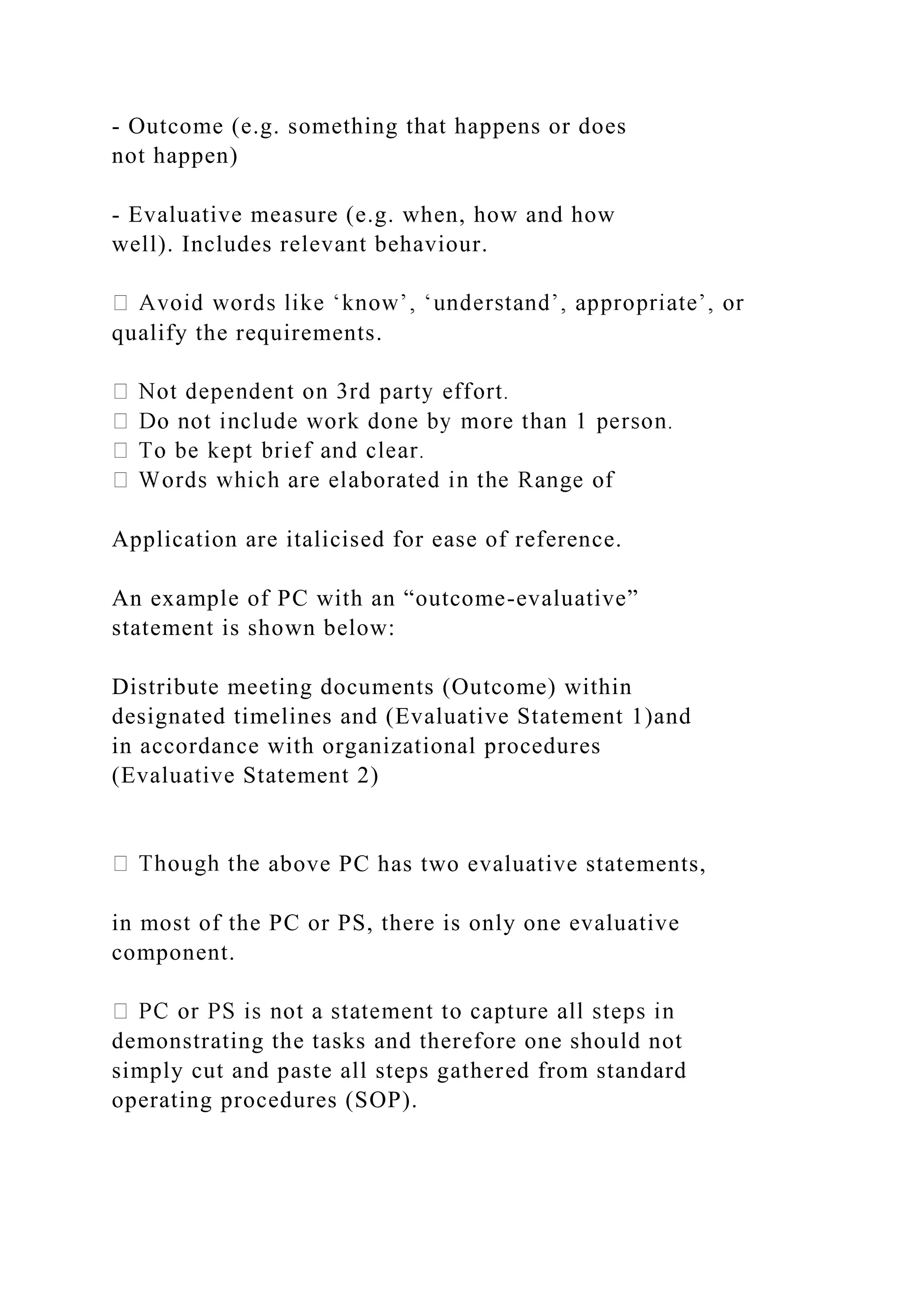 - Outcome (e.g. something that happens or does
not happen)
- Evaluative measure (e.g. when, how and how
well). Includes relevant behaviour.
qualify the requirements.
Application are italicised for ease of reference.
An example of PC with an “outcome-evaluative”
statement is shown below:
Distribute meeting documents (Outcome) within
designated timelines and (Evaluative Statement 1)and
in accordance with organizational procedures
(Evaluative Statement 2)
above PC has two evaluative statements,
in most of the PC or PS, there is only one evaluative
component.
demonstrating the tasks and therefore one should not
simply cut and paste all steps gathered from standard
operating procedures (SOP).
 