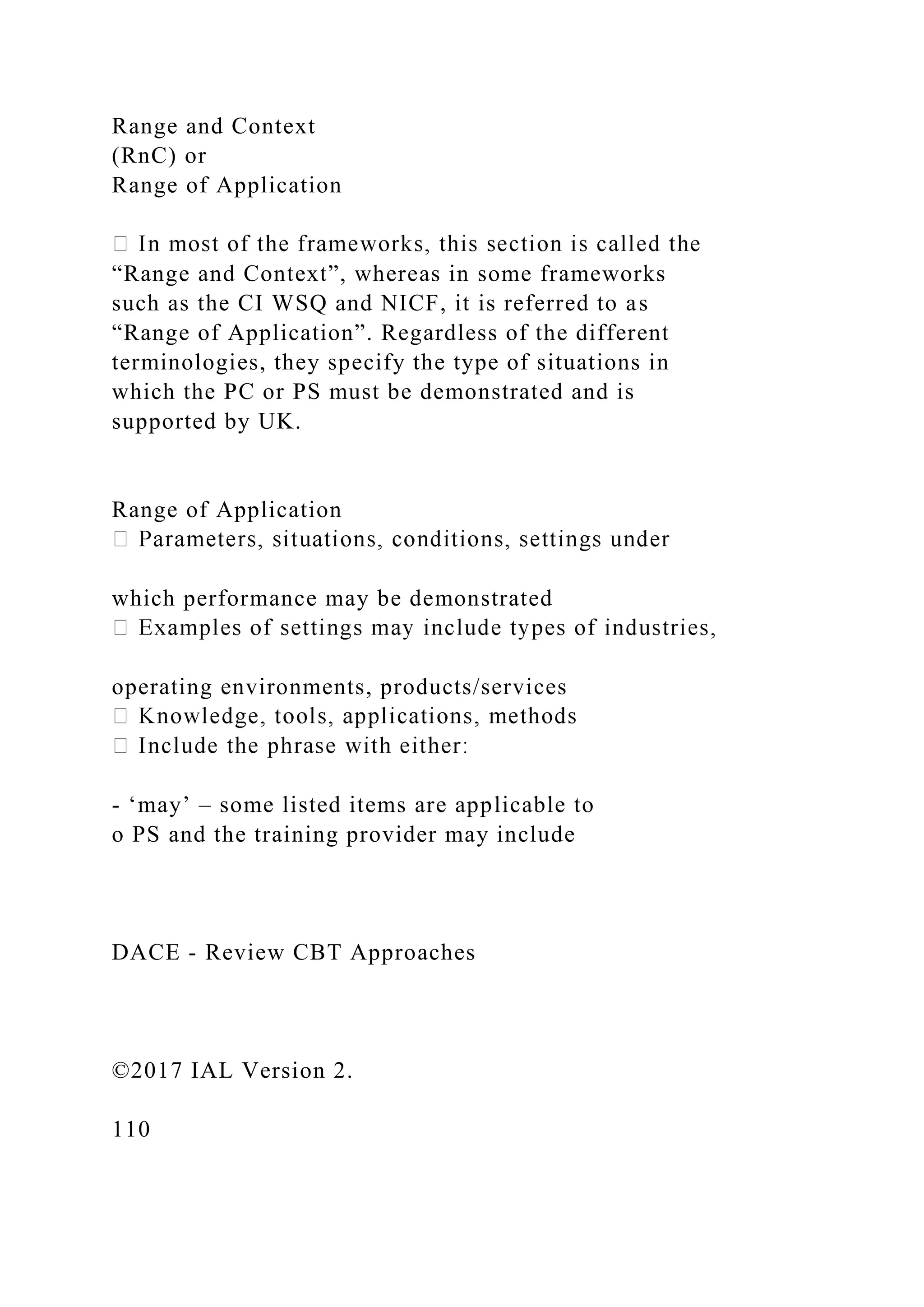 Range and Context
(RnC) or
Range of Application
“Range and Context”, whereas in some frameworks
such as the CI WSQ and NICF, it is referred to as
“Range of Application”. Regardless of the different
terminologies, they specify the type of situations in
which the PC or PS must be demonstrated and is
supported by UK.
Range of Application
which performance may be demonstrated
operating environments, products/services
- ‘may’ – some listed items are applicable to
o PS and the training provider may include
DACE - Review CBT Approaches
©2017 IAL Version 2.
110
 