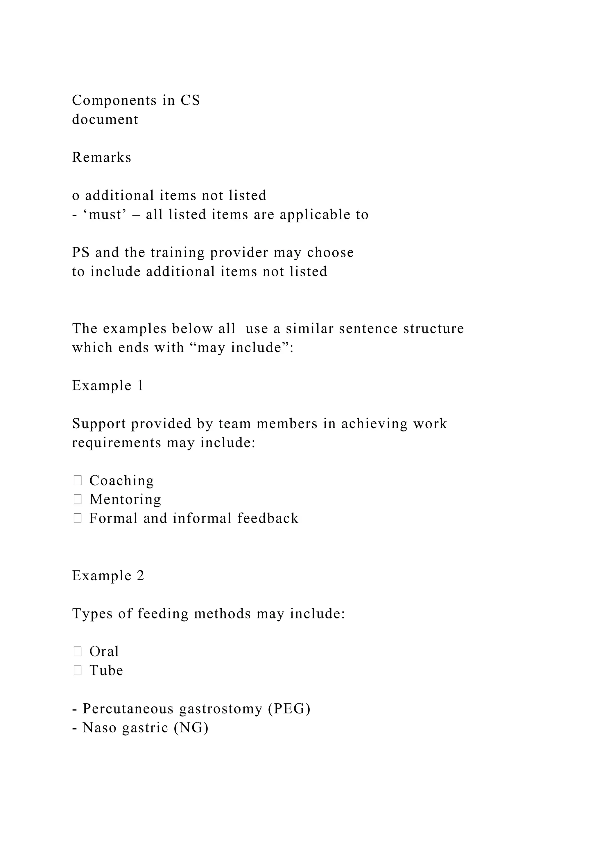 Components in CS
document
Remarks
o additional items not listed
- ‘must’ – all listed items are applicable to
PS and the training provider may choose
to include additional items not listed
The examples below all use a similar sentence structure
which ends with “may include”:
Example 1
Support provided by team members in achieving work
requirements may include:
Coaching
Example 2
Types of feeding methods may include:
- Percutaneous gastrostomy (PEG)
- Naso gastric (NG)
 