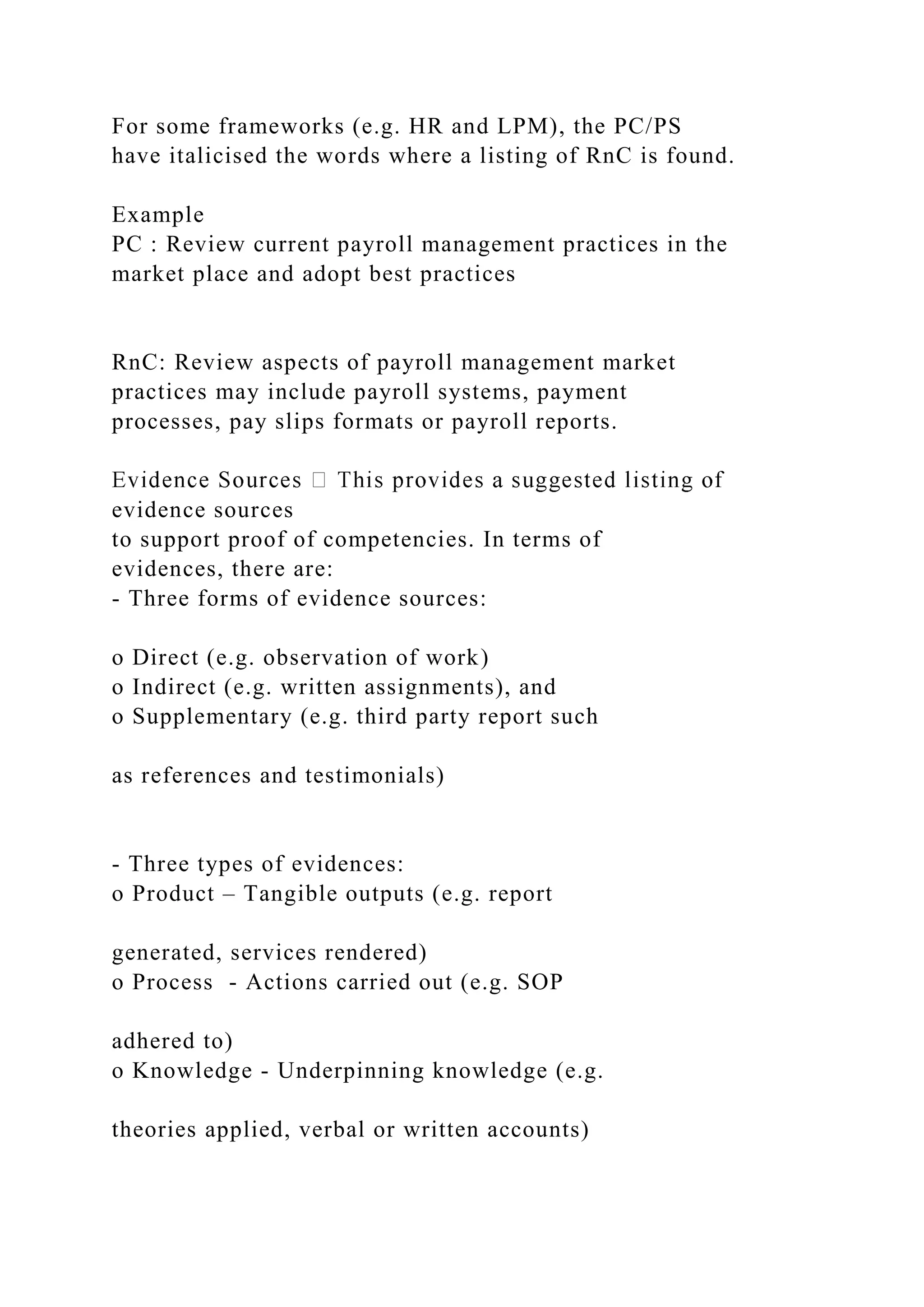 For some frameworks (e.g. HR and LPM), the PC/PS
have italicised the words where a listing of RnC is found.
Example
PC : Review current payroll management practices in the
market place and adopt best practices
RnC: Review aspects of payroll management market
practices may include payroll systems, payment
processes, pay slips formats or payroll reports.
evidence sources
to support proof of competencies. In terms of
evidences, there are:
- Three forms of evidence sources:
o Direct (e.g. observation of work)
o Indirect (e.g. written assignments), and
o Supplementary (e.g. third party report such
as references and testimonials)
- Three types of evidences:
o Product – Tangible outputs (e.g. report
generated, services rendered)
o Process - Actions carried out (e.g. SOP
adhered to)
o Knowledge - Underpinning knowledge (e.g.
theories applied, verbal or written accounts)
 