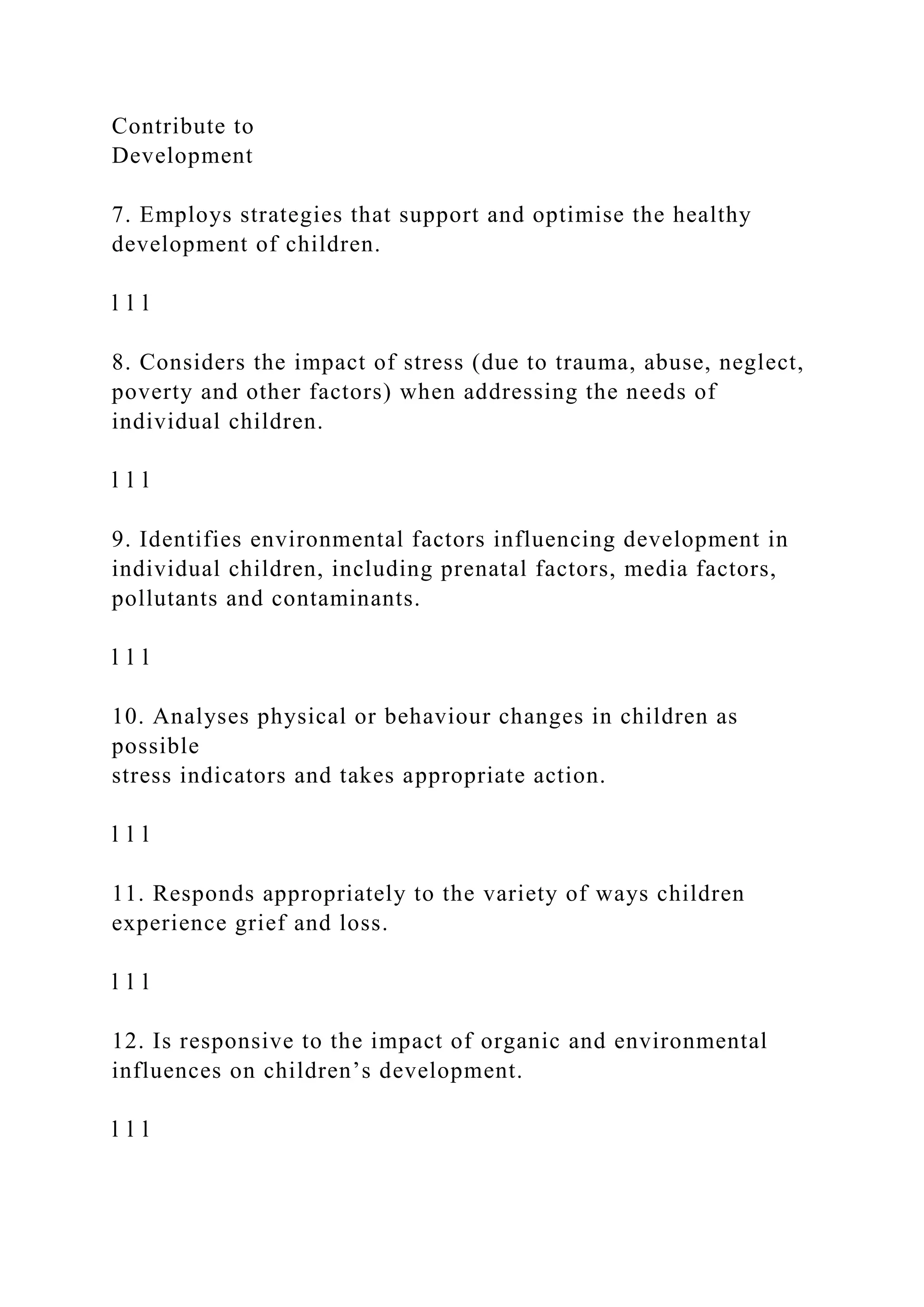 Contribute to
Development
7. Employs strategies that support and optimise the healthy
development of children.
l l l
8. Considers the impact of stress (due to trauma, abuse, neglect,
poverty and other factors) when addressing the needs of
individual children.
l l l
9. Identifies environmental factors influencing development in
individual children, including prenatal factors, media factors,
pollutants and contaminants.
l l l
10. Analyses physical or behaviour changes in children as
possible
stress indicators and takes appropriate action.
l l l
11. Responds appropriately to the variety of ways children
experience grief and loss.
l l l
12. Is responsive to the impact of organic and environmental
influences on children’s development.
l l l
 