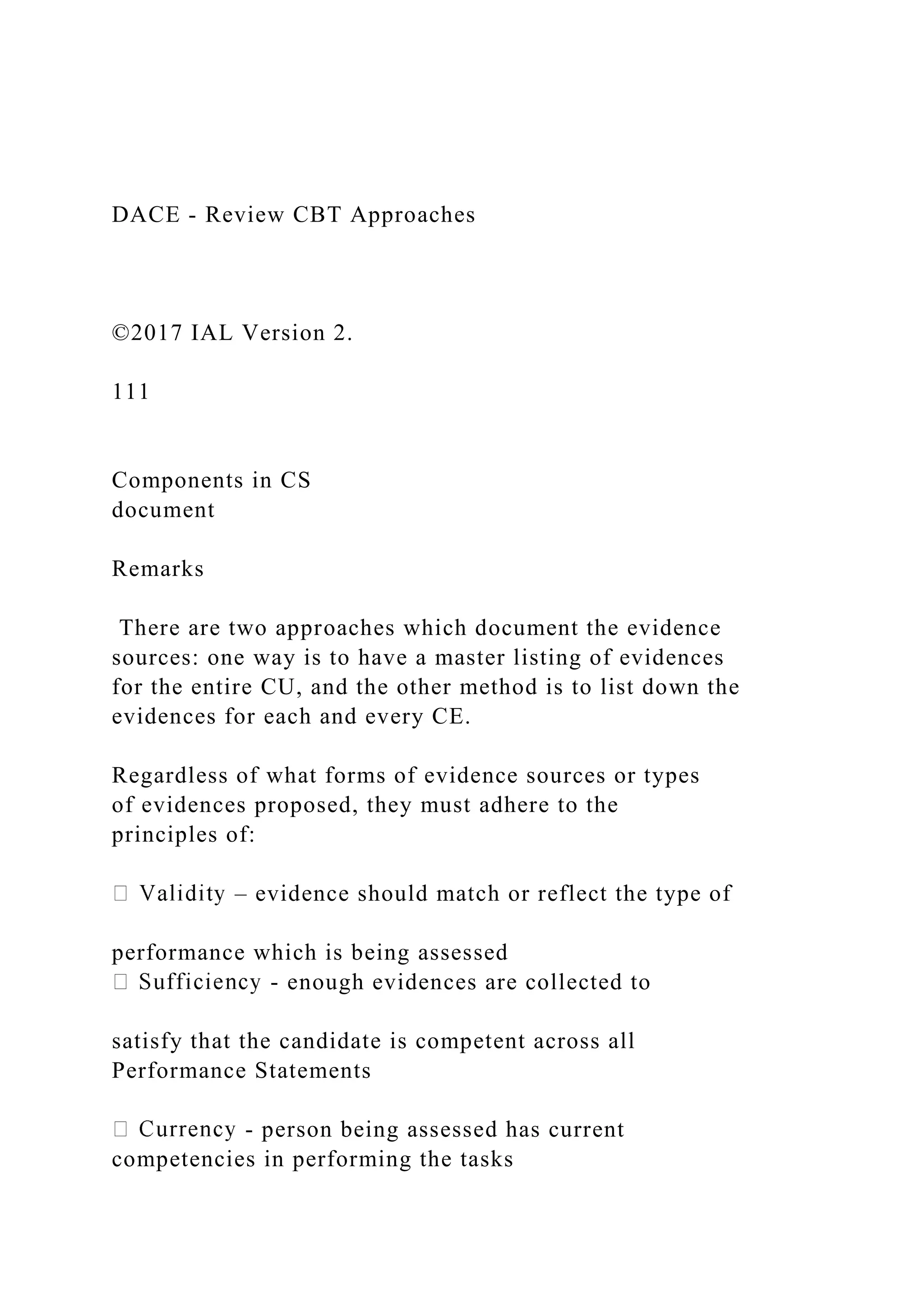 DACE - Review CBT Approaches
©2017 IAL Version 2.
111
Components in CS
document
Remarks
There are two approaches which document the evidence
sources: one way is to have a master listing of evidences
for the entire CU, and the other method is to list down the
evidences for each and every CE.
Regardless of what forms of evidence sources or types
of evidences proposed, they must adhere to the
principles of:
– evidence should match or reflect the type of
performance which is being assessed
- enough evidences are collected to
satisfy that the candidate is competent across all
Performance Statements
- person being assessed has current
competencies in performing the tasks
 