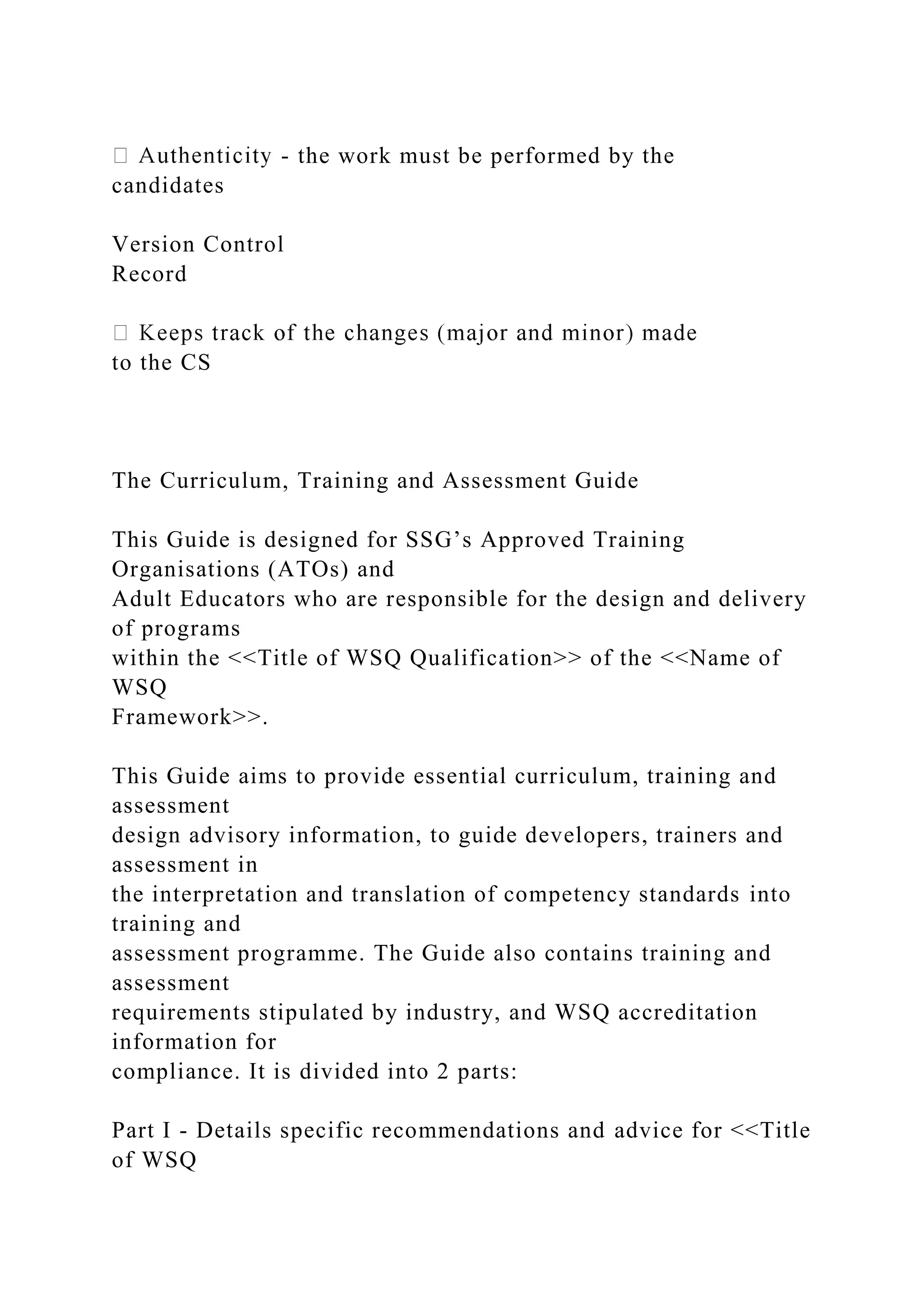 - the work must be performed by the
candidates
Version Control
Record
to the CS
The Curriculum, Training and Assessment Guide
This Guide is designed for SSG’s Approved Training
Organisations (ATOs) and
Adult Educators who are responsible for the design and delivery
of programs
within the <<Title of WSQ Qualification>> of the <<Name of
WSQ
Framework>>.
This Guide aims to provide essential curriculum, training and
assessment
design advisory information, to guide developers, trainers and
assessment in
the interpretation and translation of competency standards into
training and
assessment programme. The Guide also contains training and
assessment
requirements stipulated by industry, and WSQ accreditation
information for
compliance. It is divided into 2 parts:
Part I - Details specific recommendations and advice for <<Title
of WSQ
 