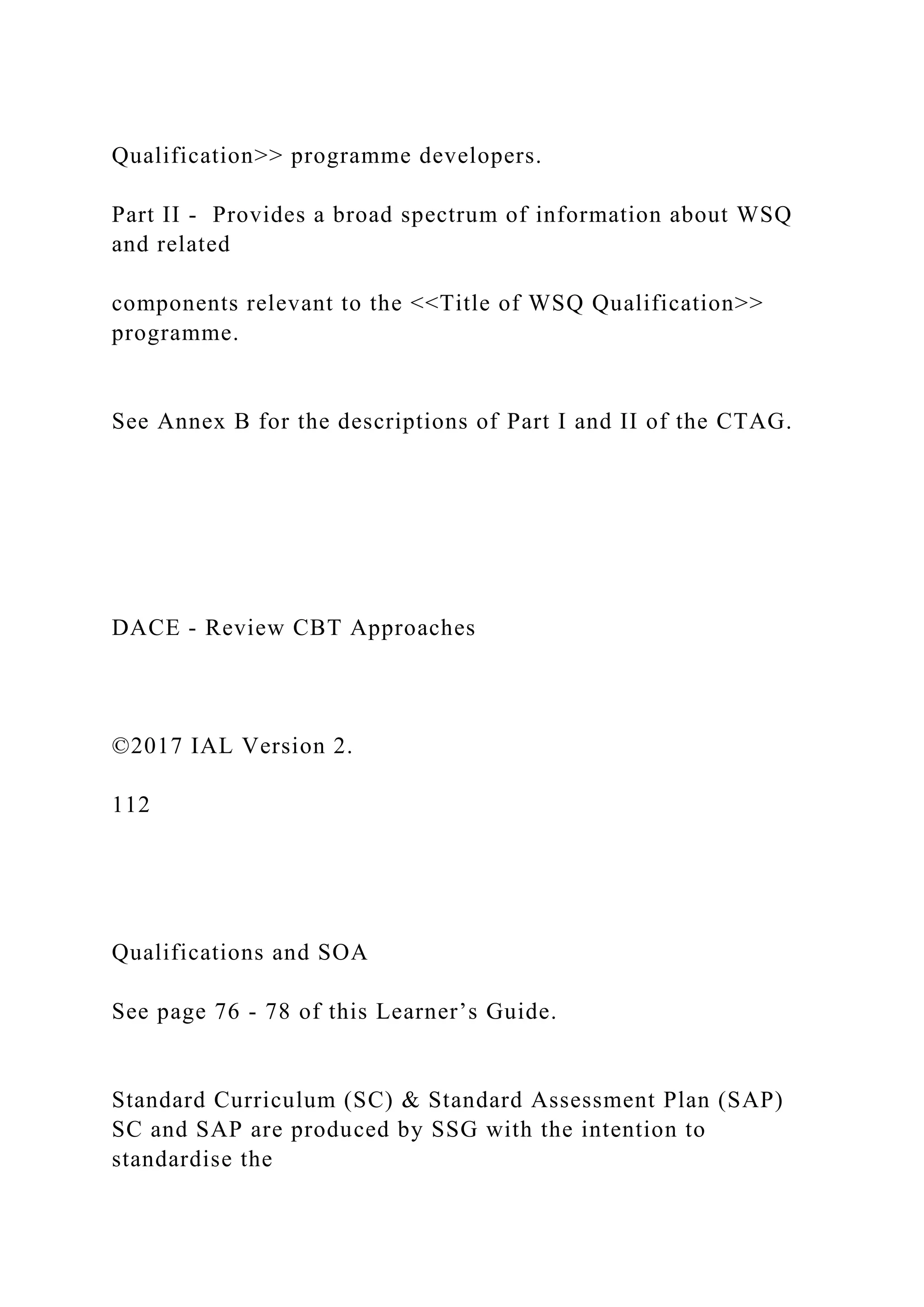 Qualification>> programme developers.
Part II - Provides a broad spectrum of information about WSQ
and related
components relevant to the <<Title of WSQ Qualification>>
programme.
See Annex B for the descriptions of Part I and II of the CTAG.
DACE - Review CBT Approaches
©2017 IAL Version 2.
112
Qualifications and SOA
See page 76 - 78 of this Learner’s Guide.
Standard Curriculum (SC) & Standard Assessment Plan (SAP)
SC and SAP are produced by SSG with the intention to
standardise the
 