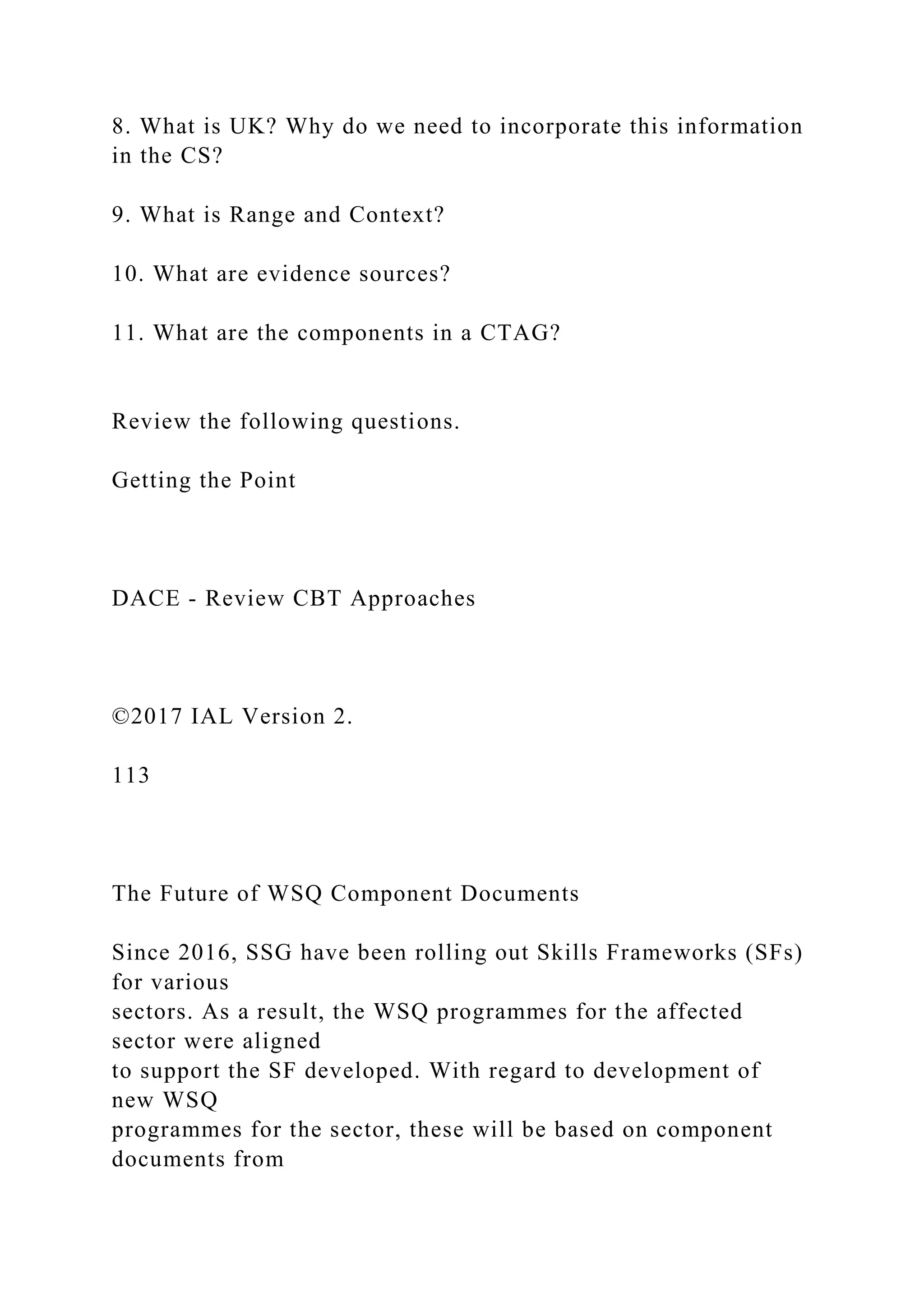 8. What is UK? Why do we need to incorporate this information
in the CS?
9. What is Range and Context?
10. What are evidence sources?
11. What are the components in a CTAG?
Review the following questions.
Getting the Point
DACE - Review CBT Approaches
©2017 IAL Version 2.
113
The Future of WSQ Component Documents
Since 2016, SSG have been rolling out Skills Frameworks (SFs)
for various
sectors. As a result, the WSQ programmes for the affected
sector were aligned
to support the SF developed. With regard to development of
new WSQ
programmes for the sector, these will be based on component
documents from
 
