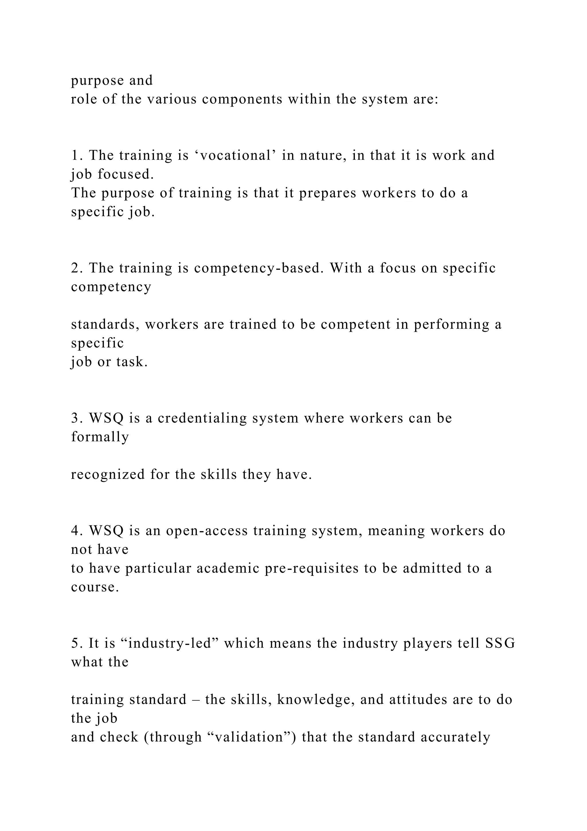 purpose and
role of the various components within the system are:
1. The training is ‘vocational’ in nature, in that it is work and
job focused.
The purpose of training is that it prepares workers to do a
specific job.
2. The training is competency-based. With a focus on specific
competency
standards, workers are trained to be competent in performing a
specific
job or task.
3. WSQ is a credentialing system where workers can be
formally
recognized for the skills they have.
4. WSQ is an open-access training system, meaning workers do
not have
to have particular academic pre-requisites to be admitted to a
course.
5. It is “industry-led” which means the industry players tell SSG
what the
training standard – the skills, knowledge, and attitudes are to do
the job
and check (through “validation”) that the standard accurately
 