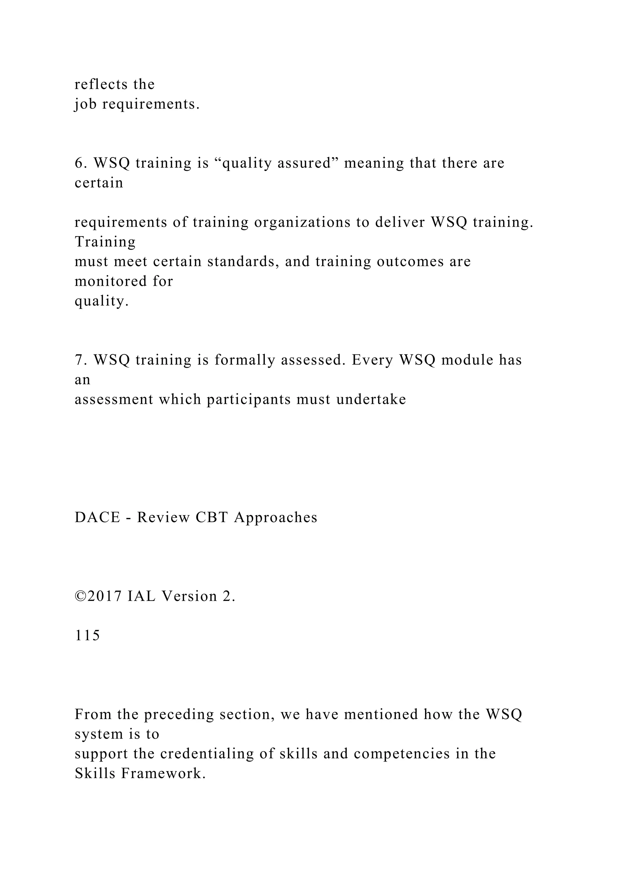 reflects the
job requirements.
6. WSQ training is “quality assured” meaning that there are
certain
requirements of training organizations to deliver WSQ training.
Training
must meet certain standards, and training outcomes are
monitored for
quality.
7. WSQ training is formally assessed. Every WSQ module has
an
assessment which participants must undertake
DACE - Review CBT Approaches
©2017 IAL Version 2.
115
From the preceding section, we have mentioned how the WSQ
system is to
support the credentialing of skills and competencies in the
Skills Framework.
 