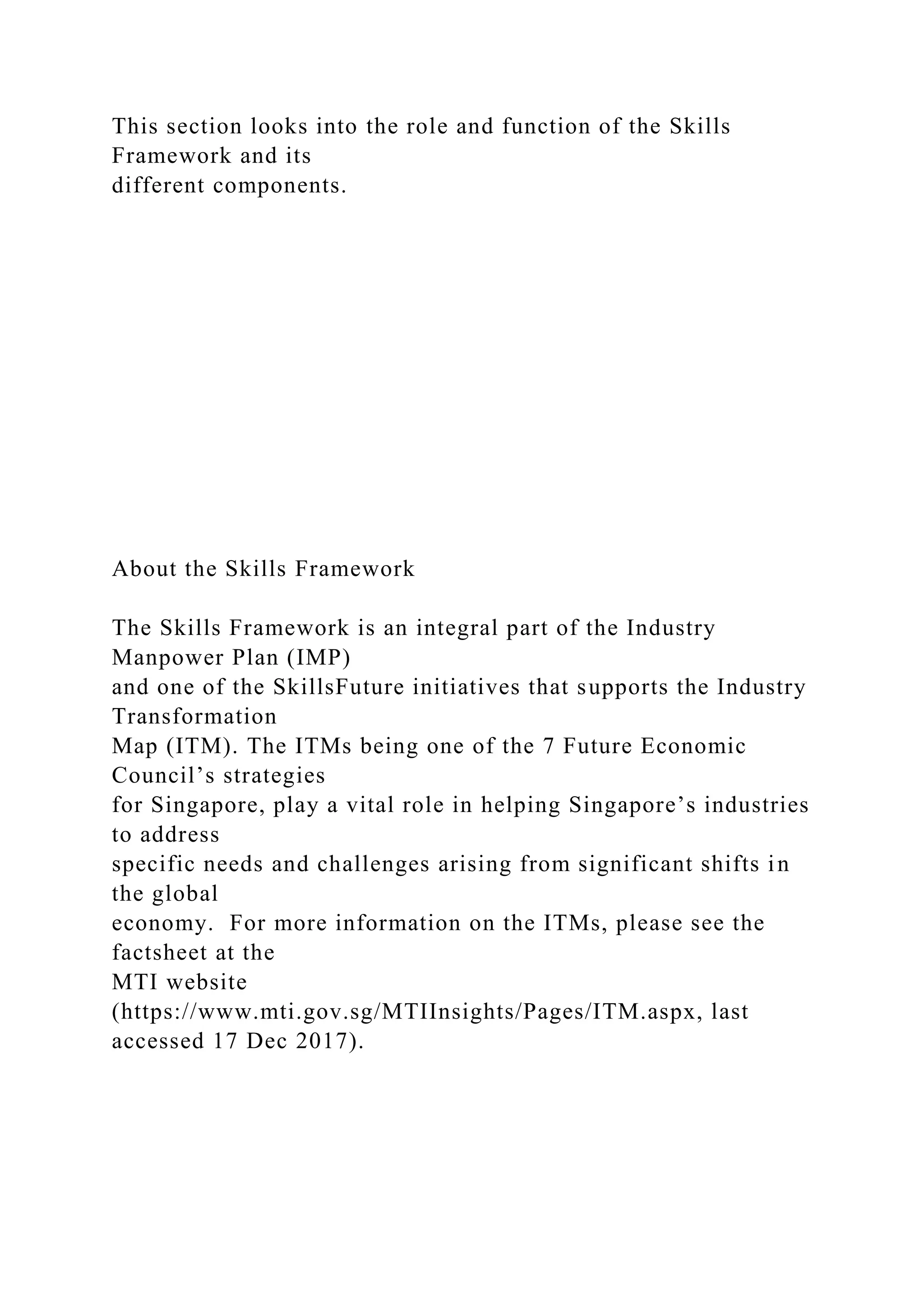 This section looks into the role and function of the Skills
Framework and its
different components.
About the Skills Framework
The Skills Framework is an integral part of the Industry
Manpower Plan (IMP)
and one of the SkillsFuture initiatives that supports the Industry
Transformation
Map (ITM). The ITMs being one of the 7 Future Economic
Council’s strategies
for Singapore, play a vital role in helping Singapore’s industries
to address
specific needs and challenges arising from significant shifts in
the global
economy. For more information on the ITMs, please see the
factsheet at the
MTI website
(https://www.mti.gov.sg/MTIInsights/Pages/ITM.aspx, last
accessed 17 Dec 2017).
 